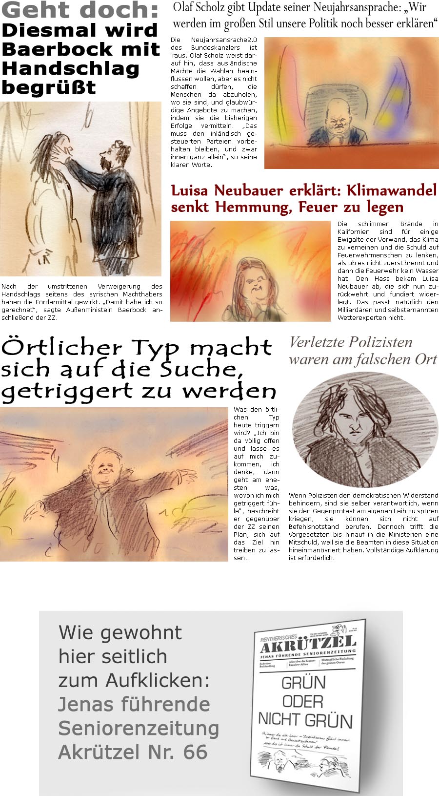 ZellerZeitung.de Seite 1657 - Die Online-Satirezeitung powered by Bernd Zeller 
13. Januar 2025

Olaf Scholz gibt Update seiner Neujahrsansprache: “Wir werden im groen Stil unsere Politik noch besser erklren”
Die Neujahrsansrache2.0 des Bundeskanzlers ist raus. Olaf Scholz weist darauf hin, dass auslndische Mchte die Wahlen beeinflussen wollen, aber es nicht schaffen drfen, die Menschen da abzuholen, wo sie sind, und glaubwrdige Angebote zu machen, indem sie die bisherigen Erfolge vermitteln. “Das muss den inlndisch gesteuerten Parteien vorbehalten bleiben, und zwar ihnen ganz allein”, so seine klaren Worte.

Luisa Neubauer erklrt: Klimawandel senkt Hemmung, Feuer zu legen
Die schlimmen Brnde in Kalifornien sind fr einige Ewigalte der Vorwand, das Klima zu verneinen und die Schuld auf Feuerwehrmenschen zu lenken, also ob es nicht zuerst brennt und dann die Feuerwehr kein Wass