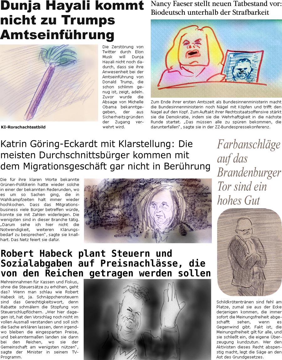 ZellerZeitung.de Seite 1658 - Die Online-Satirezeitung powered by Bernd Zeller 
15. Januar 2025

Nancy Faeser stellt neuen Tatbestand vor: Biodeutsch unterhalb der Strafbarkeit
Zum Ende ihrer ersten Amtszeit als Bundesinnenministerin macht die Bundesinnenministerin noch Ngel mit Kpfen und trifft den Nagel auf den Kopf. Zum Auftakt ihrer Rechtsstaatsoffensive strkt sie die Demokratie, indem sie die Wehrhaftigkeit in die nchste Runde startet. “Das mssen alle zu spren bekommen, die darunterfallen”, sagte sie in der ZZ-Bundespressekonferenz.


Dunja Hayali kommt nicht zu Trumps Amtseinfhrung
Die Zerstrung von Twitter durch Elon Musk will Dunja Hayali nicht noch dadurch, dass sie ihre Anwesenheit bei der Amtseinfhrung von Donald Trump, die schon schlimm genug ist, adeln. Zuvor wurde die Absage von Michelle Obama bekanntgegeben, der aus Sicherheitsgrnden der Zugang verwehrt wird.
KI-Rorschach