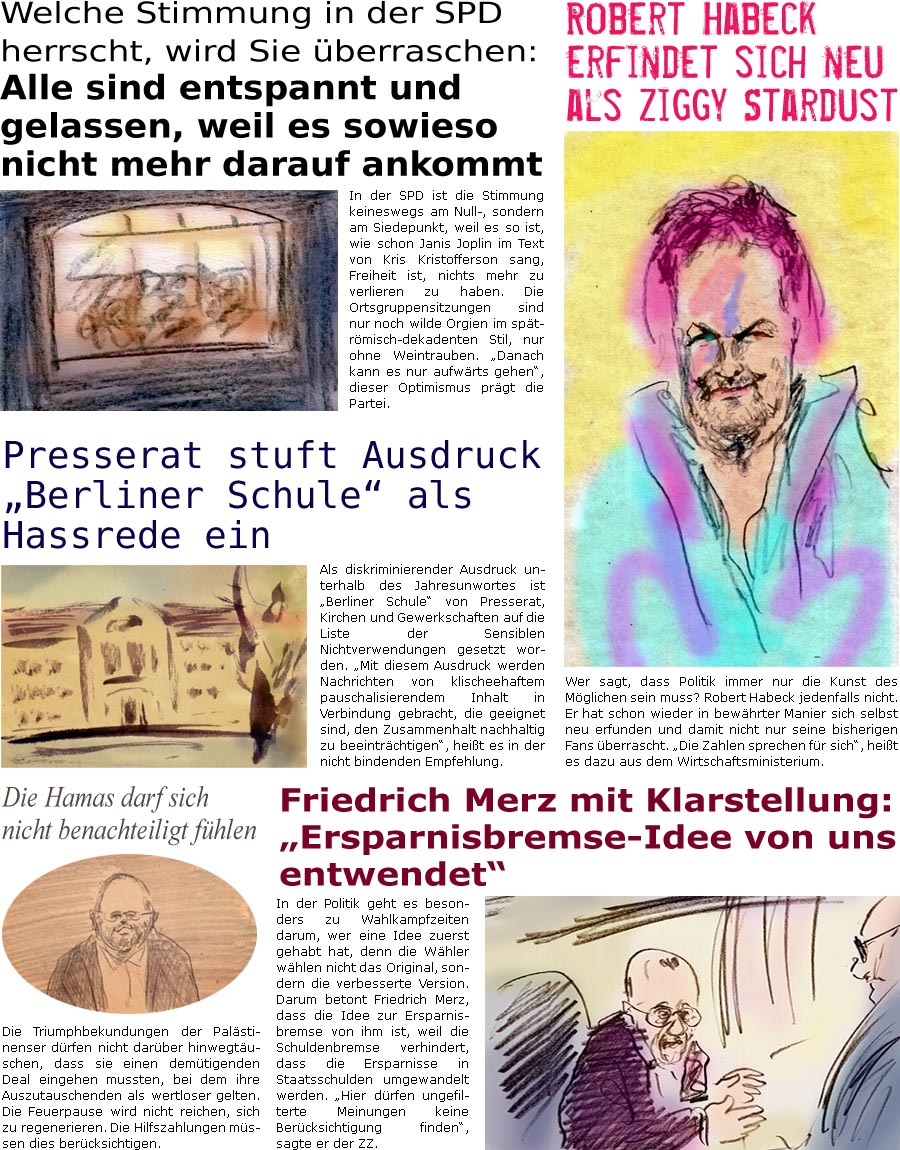 ZellerZeitung.de Seite 1659 - Die Online-Satirezeitung powered by Bernd Zeller 
17. Januar 2025

Wer sagt, dass Politik immer nur die Kunst des Mglichen sein muss? Robert Habeck jedenfalls nicht. Er hat schon wieder in bewhrter Manier sich selbst neu erfunden und damit nicht nur seine bisherigen Fans berrascht. “Die Zahlen sprechen fr sich”, heit es dazu aus dem Wirtschaftsministerium.

Friedrich Merz mit Klarstellung: “Ersparnisbremse-Idee von uns entwendet”
In der Politik geht es besonders zu Wahlkampfzeiten darum, wer eine Idee zuerst gehabt hat, denn die Whler whlen nicht das Original, sondern die verbesserte Version. Darum betont Friedrich Merz, dass die Idee zur Ersparnisbremse von ihm ist, weil die Schuldenbremse verhindert, dass die Ersparnisse in Staatsschulden umgewandelt werden. “Hier drfen ungefilterte Meinungen keine Bercksichtigung finden”, sagte er der