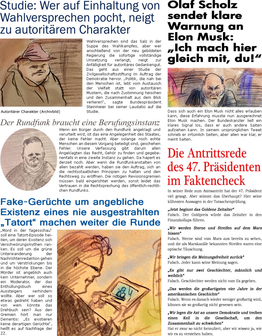 ZellerZeitung.de Seite 1661 - Die Online-Satirezeitung powered by Bernd Zeller 
22. Januar 2025

Fake-Gerchte um angebliche Existenz eines nie ausgestrahlten “Tatort” machen weiter die Runde
“Mord in der Tagesschau” soll eine Tatort-Episode heien, um deren Existenz sich Verschwrungsmythen ranken. Es soll um die grne Unterwanderung der Nachrichtenredaktion gehen und um Verstrickungen bis in die hchste Ebene. Der Mrder ist angeblich auch kein Unternehmer, sondern ein Moderator, der das Enthllungsbuch eines Aussteigers verhindern wollte. Aber wer soll so etwas gedreht haben und von wem knnte das Drehbuch sein? Aus den Gremien hrt man nur Dementis: “Es existieren keine derartigen Gerchte”, heit es auf Nachfrage der ZZ.

Die Antrittsrede des 47. Prsidenten im Faktencheck
In seiner Rede zum Amtsantritt hat der 47. Prsident viel gesagt. Aber stimmt das berhaupt? Hier 