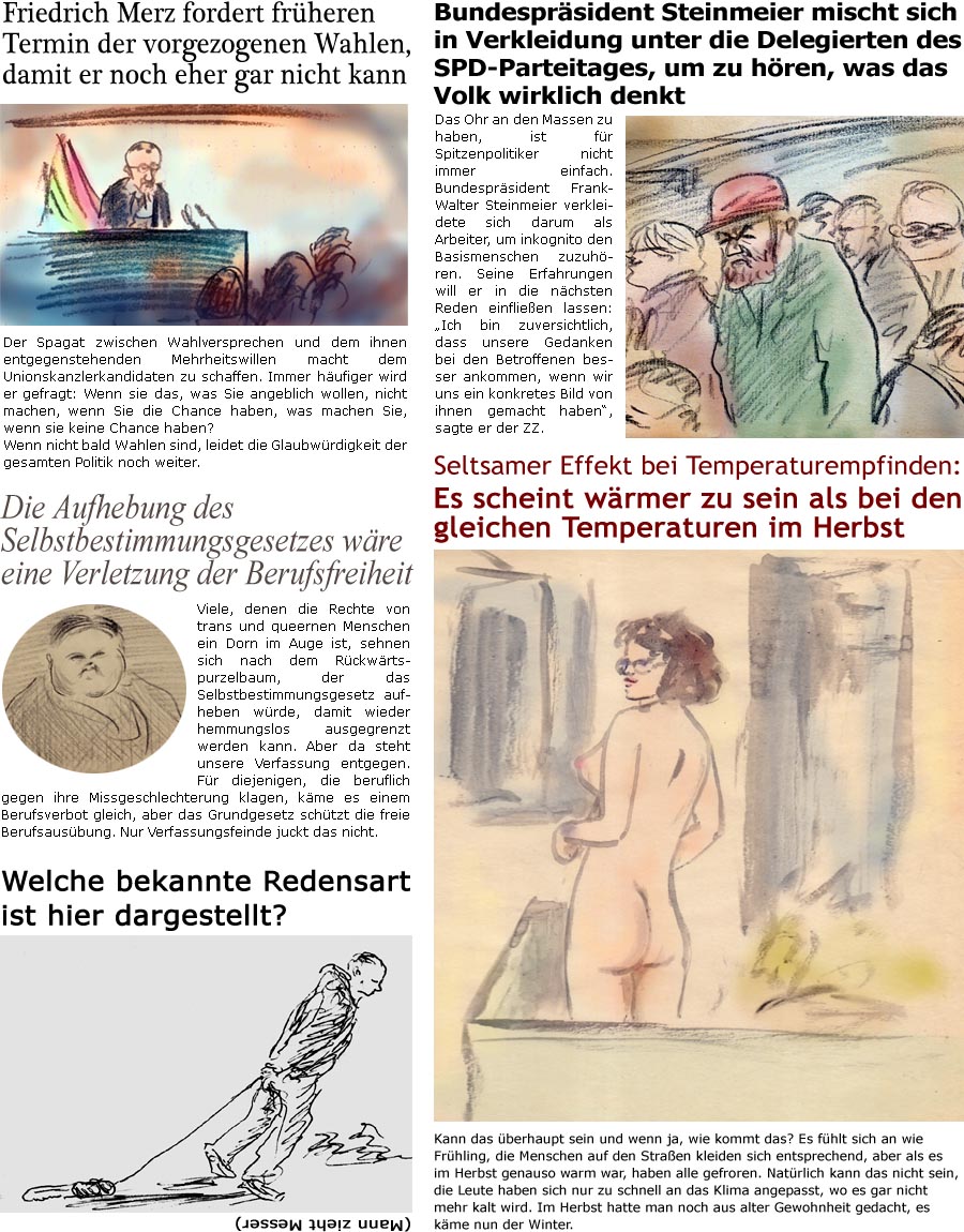 ZellerZeitung.de Seite 1662 - Die Online-Satirezeitung powered by Bernd Zeller 
24. Januar 2025

Welche bekannte Redensart ist hier dargestellt?
(Mann zieht Messer)

Friedrich Merz fordert frheren Termin der vorgezogenen Wahlen, damit er noch eher gar nicht kann
Der Spagat zwischen Wahlversprechen und dem ihnen entgegenstehenden Mehrheitswillen macht dem Unionskanzlerkandidaten zu schaffen. Immer hufiger wird er gefragt: Wenn sie das, was Sie angeblich wollen, nicht machen, wenn Sie die Chance haben, was machen Sie, wenn sie keine Chance haben? Wenn nicht bald Wahlen sind, leidet die Glaubwrdigkeit der gesamten Politik noch weiter.

Die Aufhebung des Selbstbestimmungsgesetzes wre eine Verletzung der Berufsfreiheit
Viele, denen die Rechte von trans und queernen Menschen ein Dorn im Auge ist, sehnen sich nach dem Rckwrtspurzelbaum, der das Selbstbestimmungsgesetz aufheben wrde, damit wieder hemmungslos