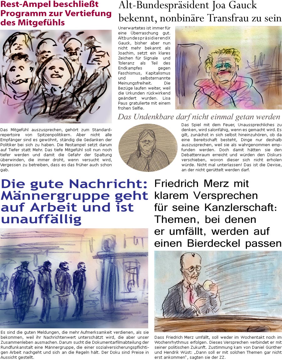 ZellerZeitung.de Seite 1664 - Die Online-Satirezeitung powered by Bernd Zeller 
29. Januar 2025

Alt-Bundesprsident Joa Gauck bekennt, nonbinre Transfrau zu sein
Unerwartetes ist immer fr eine berraschung gut. AltbundesprsidierendX Gauck, bisher aber nun nicht mehr bekannt als Joachim, setzt ein klares Zeichen fr Toleranz und Signale als Teil des Endkampfes gegen Faschismus, Kapitalismus und selbsternannte Meinungsfreiheit. Die Bezge laufen weiter, weil die Urkunden rckwirkend gendert wurden. Lisa Paus gratulierte mit einem frohen Selfie.

Rest-Ampel beschliet Programm zur Vertiefung des Mitgefhls
Das Mitgefhl auszusprechen, gehrt zum Standardrepertoire von Spitzenpolitikern. Aber nicht alle Empfnger sind es gewhnt, stndig die Gedanken der Politiker bei sich zu haben. Die Restampel setzt darum auf Tiefer statt Mehr. Das tiefe Mitgefhl soll nun noch tiefer werden und damit die Gefahr der Spaltu