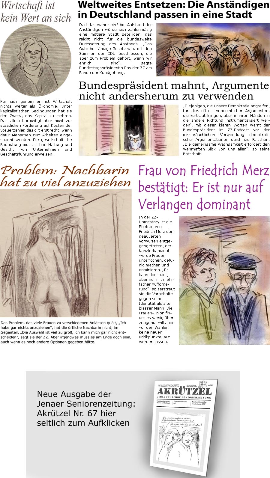 ZellerZeitung.de Seite 1666 - Die Online-Satirezeitung powered by Bernd Zeller 
3. Februar 2025

Problem: Nachbarin hat zu viel anzuziehen
Das Problem, das viele Frauen zu verschiedenen Anlssen qult, “Ich habe gar nichts anzuziehen”, hat die rtliche Nachbarin nicht, im Gegenteil. “Die Auswahl ist viel zu gro, ich kann mich gar nicht entscheiden”, sagt sie der ZZ. Aber irgendwas muss es am Ende doch sein, auch wenn es noch andere Optionen gegeben htte.

Weltweites Entsetzen: Die Anstndigen in Deutschland passen in eine Stadt
Darf das wahr sein? Am Aufstand der Anstndigen wrde sich zahlenmig eine mittlere Stadt beteiligen, das reicht nicht fr die bundesweite Durchsetzung des Anstands. “Das Gute-Anstndige-Gesetz wird mit den Stimmen der CDU beschlossen, die aber zum Problem gehrt, wenn wir ehrlich sind”, sagte Bundestagsprsidentin Bas der ZZ am Rande der Kundgebun