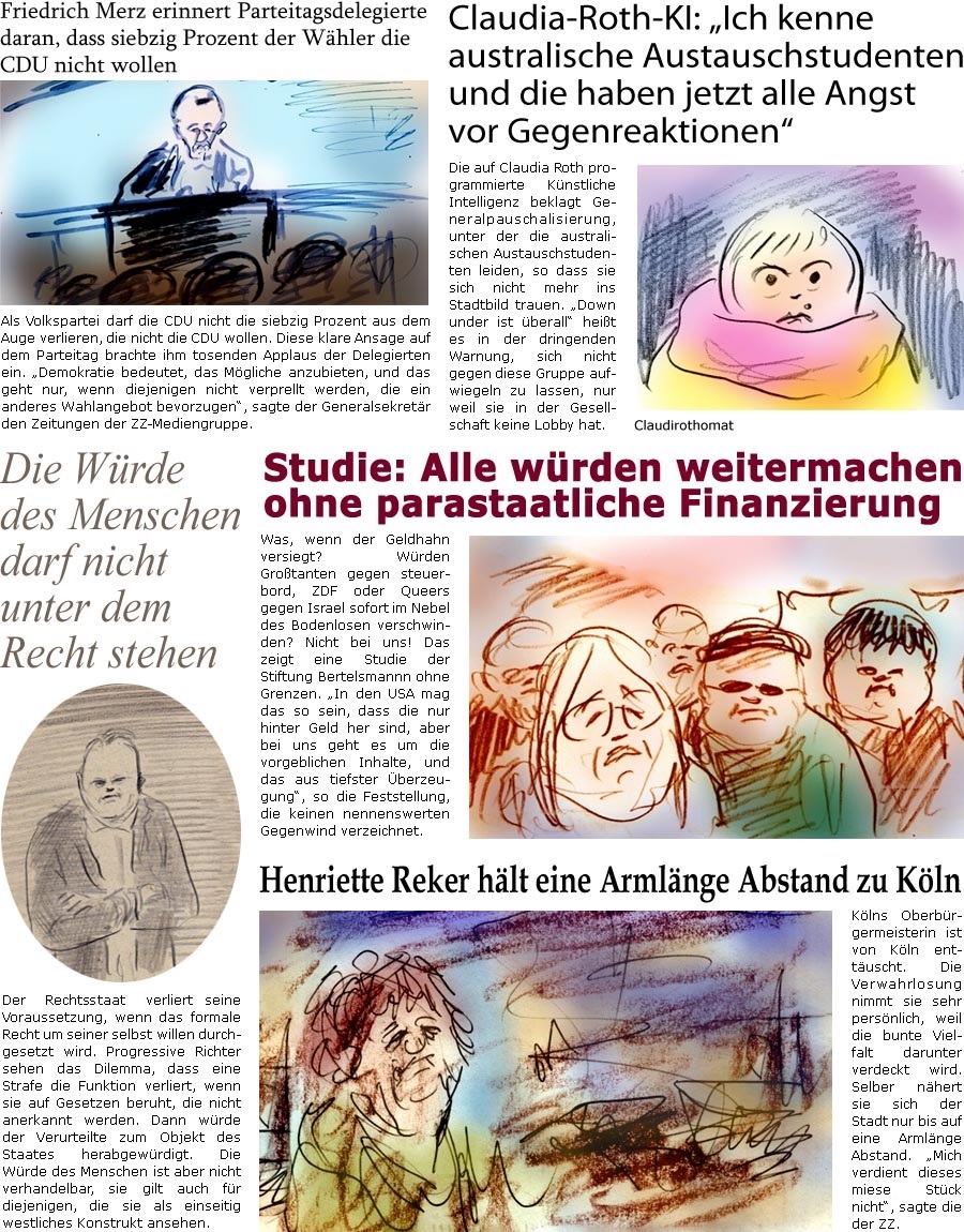 ZellerZeitung.de Seite 1667 - Die Online-Satirezeitung powered by Bernd Zeller 
5. Februar 2025

Claudia-Roth-KI: “Ich kenne australische Austauschstudenten und die haben jetzt alle Angst vor Gegenreaktionen”
Die auf Claudia Roth programmierte Knstliche Intelligenz beklagt Generalpauschalisierung, unter der die australischen Austauschstudenten leiden, so dass sie sich nicht mehr ins Stadtbild trauen. “Down under ist berall” heit es in der dringenden Warnung, sich nicht gegen die se Gruppe aufwiegeln zu lassen, nur weil sie keine Lobby hat.

Studie: Alle wrden weitermachen ohne parastaatliche Finanzierung
Was, wenn der Geldhahn versiegt? Wrden Grotanten gegen steuerbord, ZDF oder Queers gegen Israel sofort im Nebel des Bodenlosen verschwinden? Nicht bei uns! Das zeigt eine Studie der Stiftung Bertelsmannn ohne Grenzen. “In den USA mag das so sein, dass die nur hinter Geld her