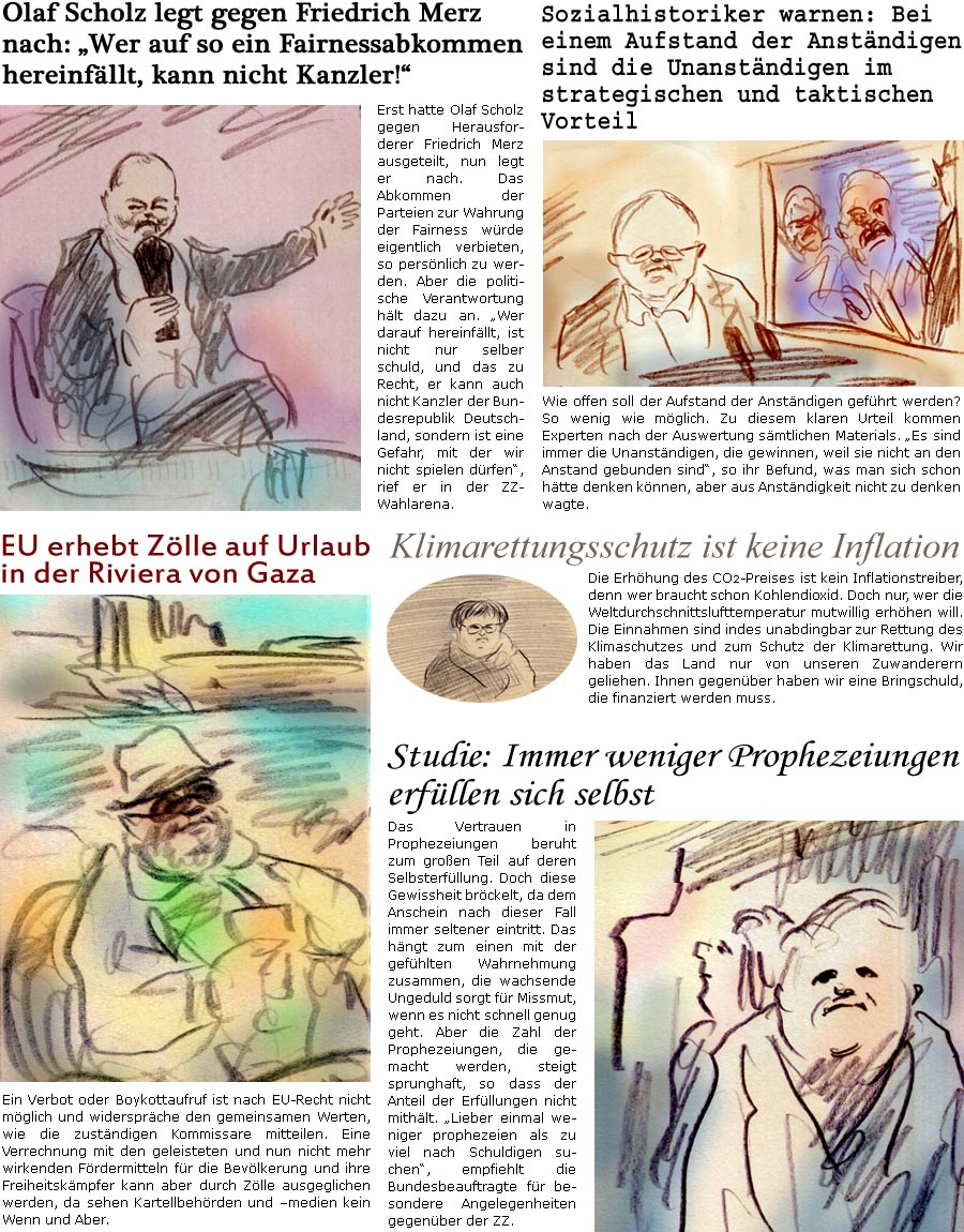 ZellerZeitung.de Seite 1668 - Die Online-Satirezeitung powered by Bernd Zeller 
7. Februar 2025

Studie: Immer weniger Prophezeiungen erfllen sich selbst
Das Vertrauen in Prophezeiungen beruht zum groen Teil auf deren Selbsterfllung. Doch diese Gewissheit brckelt, da dem Anschein nach dieser Fall immer seltener eintritt. Das hngt zum einen mit der gefhlten Wahrnehmung zusammen, die wachsende Ungeduld sorgt fr Missmut, wenn es nicht schnell genug geht. Aber die Zahl der Prophezeiungen, die gemacht werden, steigt sprunghaft, so dass der Anteil der Erfllungen nicht mithlt. “Lieber einmal weniger prophezeien als zu viel nach Schuldigen suchen”, empfiehlt die Bundesbeauftragte fr besondere Angelegenheiten gegenber der ZZ.

EU erhebt Zlle auf Urlaub in der Riviera von Gaza
Ein Verbot oder Boykottaufruf ist nach EU-Recht nicht mglich und widersprche den gemeinsamen Werten, wie die zustndige