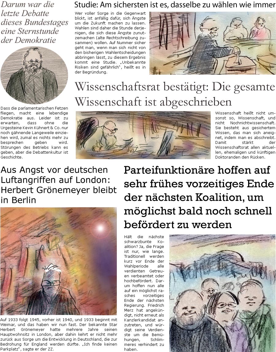 ZellerZeitung.de Seite 1670 - Die Online-Satirezeitung powered by Bernd Zeller 
12. Februar 2025

Darum war die letzte Debatte dieses Bundestages eine Sternstunde der Demokratie
Dass die parlamentarischen Fetzen fliegen, macht eine lebendige Demokratie aus. Leider ist zu erwarten, dass ohne die Urgesteine Kevin Khnert & Co. nur noch ghnende Langeweile einziehen wird, zumal es nichts mehr zu besprechen geben wird. Strungen des Betriebs kann es geben, aber die Debattenkultur ist Geschichte.

Aus Angst vor deutschen Luftangriffen auf London: Herbert Grnemeyer bleibt in Berlin
Auf 1933 folgt 1945, vorher ist 1940, und 1933 beginnt mit Weimar, und das haben wir nun fast. Der bekannte Star Herbert Grnemeyer hatte mehrere Jahre seinen Hauptwohnsitz in London, aber dahin kehrt er nicht mehr zurck aus Sorge um die Entwicklung in Deutschland, die zur Bedrohung fr England werden drfte. “Ich finde keinen Par