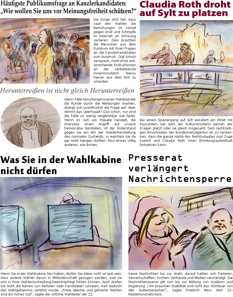 ZellerZeitung.de Seite 1673 - Die Online-Satirezeitung powered by Bernd Zeller 
19. Februar 2025

Hufigste Publikumsfrage an Kanzlerkandidaten: “Wie wollen Sie uns vor Meinungsfreiheit schtzen?”
Die Sorge sitzt tief, dass nach den Wahlen die Bemhungen im Kampf gegen Groll und Schimpfe im Internet an Schwung verlieren. Dies brachten die Menschen aus dem Publikum mit ihren Fragen an die Kanzlerkandidaten zum Ausdruck. Olaf Scholz versprach, nicht ohne entsprechende Instruktionen an die verbleibende Innenministerin Nancy Faeser aus dem Amt zu scheiden.

Claudia Roth droht vor Sylt zu platzen
Bei einem Spaziergang auf Sylt eskaliert ein Streit mit Passanten, bei dem der Kulturministerin beinah der Kragen platzt oder sie gleich insgesamt. Dem rechtzeitigen Einschreiten der Bundesnetzagentur ist zu verdanken, dass die ganze Hrte des Rechtsstaates zum Zuge kommt und Claudia Roth ihren Erholungsaufenth