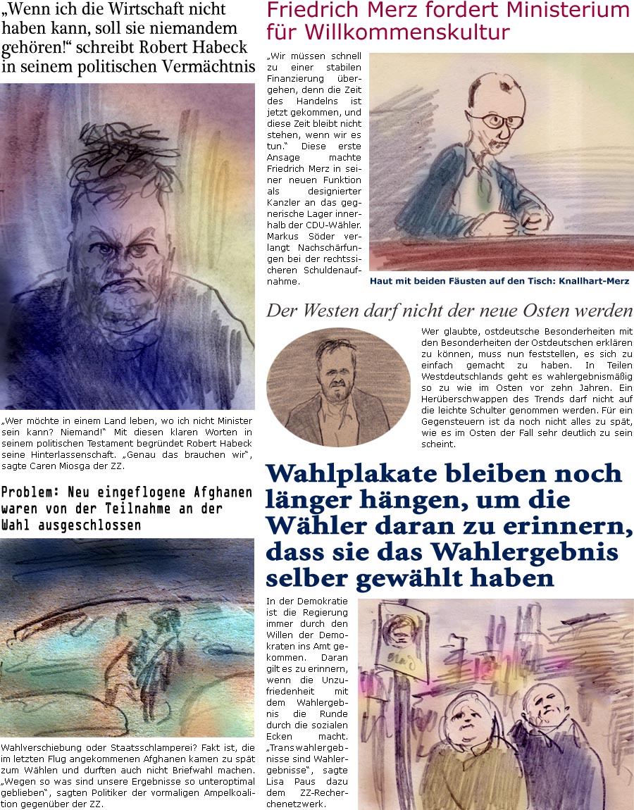 ZellerZeitung.de Seite 1676 - Die Online-Satirezeitung powered by Bernd Zeller 
26. Februar 2025

“Wenn ich die Wirtschaft nicht haben kann, soll sie niemandem gehren!” schreibt Robert Habeck in seinem politischen Vermchtnis
“Wer mchte in einem Land leben, wo ich nicht Minister sein kann? Niemand!” Mit diesen klaren Worten in seinem politischen Testament begrndet Robert Habeck seine Hinterlassenschaft. “Genau das brauchen wir”, sagte Caren Miosga der ZZ.

Friedrich Merz fordert Ministerium fr Willkommenskultur
“Wir mssen schnell zu einer stabilen Finanzierung bergehen, denn die Zeit des Handelns ist jetzt gekommen, und diese Zeit bleibt nicht stehen, wenn wir es tun.” Diese erste Ansage machte Friedrich Merz in seiner neuen Funktion als designierter Kanzler an das gegnerische Lager innerhalb der CDU-Whler. Markus Sder verlangt Nachschrfungen bei der rec