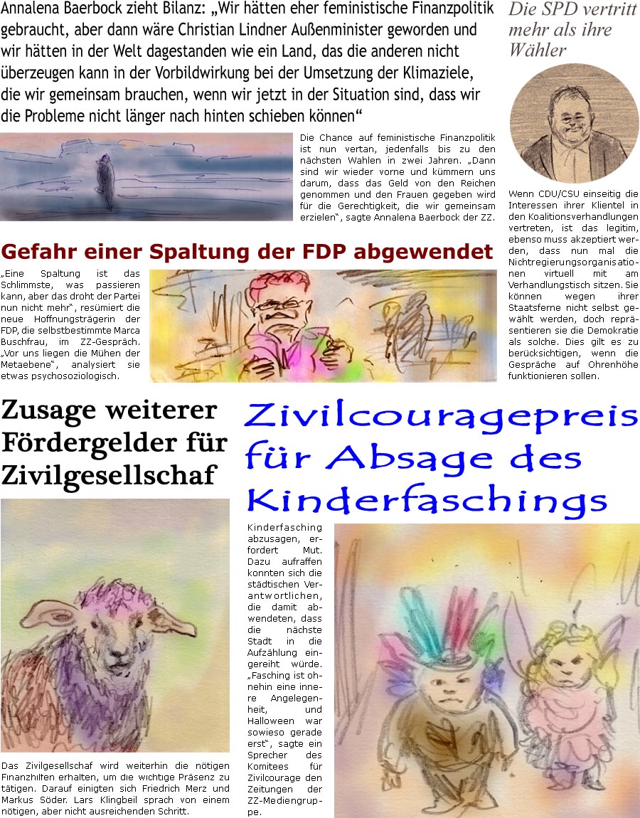 ZellerZeitung.de Seite 1677 - Die Online-Satirezeitung powered by Bernd Zeller 
28. Februar 2025

Zusage weiterer Frderungsgelder fr Zivilgesellschaf
Das Zivilgesellschaf wird weiterhin die ntigen Finanzhilfen erhalten, um die wichtige Prsenz zu ttigen. Darauf einigten sich Friedrich Merz und Markus Sder. Lars Klingbeil sprach von einem ntigen, aber nicht ausreichenden Schritt.

Die SPD vertritt mehr als ihre Whler
Wenn CDU/CSU einseitig die Interessen ihrer Klientel in den Koalitionsverhandlungen vertreten, ist das legitim, ebenso muss akzeptiert werden, dass nun mal die Nichtregierungsorganisationen virtuell mit am Verhandlungstisch sitzen. Sie knnen wegen ihrer Staatsferne nicht selbst gewhlt werden, dafr reprsentieren sie die Demokratie als solche. Dies gilt es zu bercksichtigen, wenn die Gesprche auf Ohrenhhe funktionieren sollen.

 Gefahr einer Spaltung der FDP abgewendet
“Eine Sp