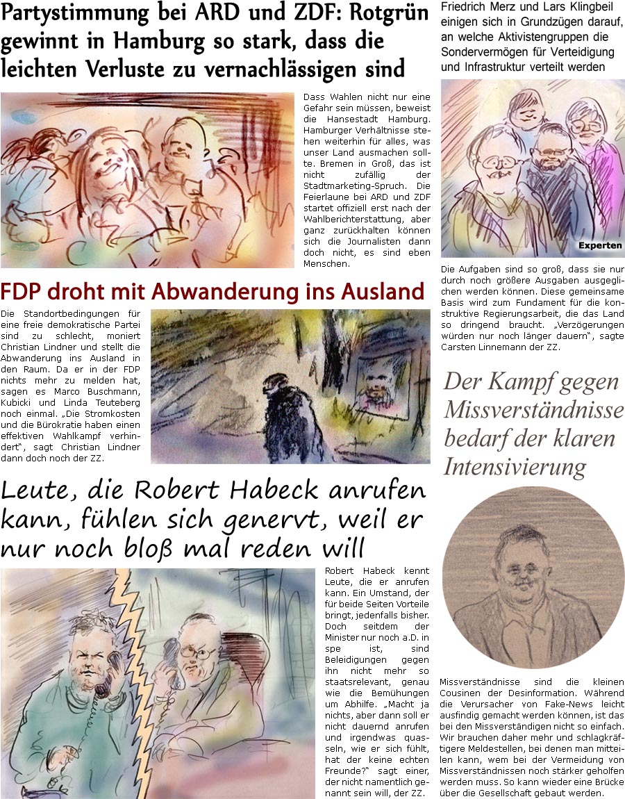 ZellerZeitung.de Seite 1678 - Die Online-Satirezeitung powered by Bernd Zeller 
3. Mrz 2025

Leute, die Robert Habeck anrufen kann, fhlen sich genervt, weil er nur noch blo mal reden will
Robert Habeck kennt Leute, die er anrufen kann. Ein Umstand, der fr beide Seiten Vorteile bringt, jedenfalls bisher. Doch seitdem der Minister nur noch a.D in spe ist, sind Beleidigungen gegen ihn nicht mehr so staatsrelevant, genau wie die Bemhungen um Abhilfe. “Macht ja nichts, aber dann soll er nicht dauernd anrufen und irgendwas quasseln, wie er sich fhlt, hat der keine echten Freunde?” sagt einer, der nicht namentlich genannt sein will, der ZZ.

Der Kampf gegen Missverstndnisse bedarf der klaren Intensivierung
Missverstndnisse sind die kleinen Cousinen der Desinformation. Whrend die Verursacher von Fake-News leicht ausfindig gemacht werden knnen, ist das bei den Missverstndigen nicht so einfach. Wi