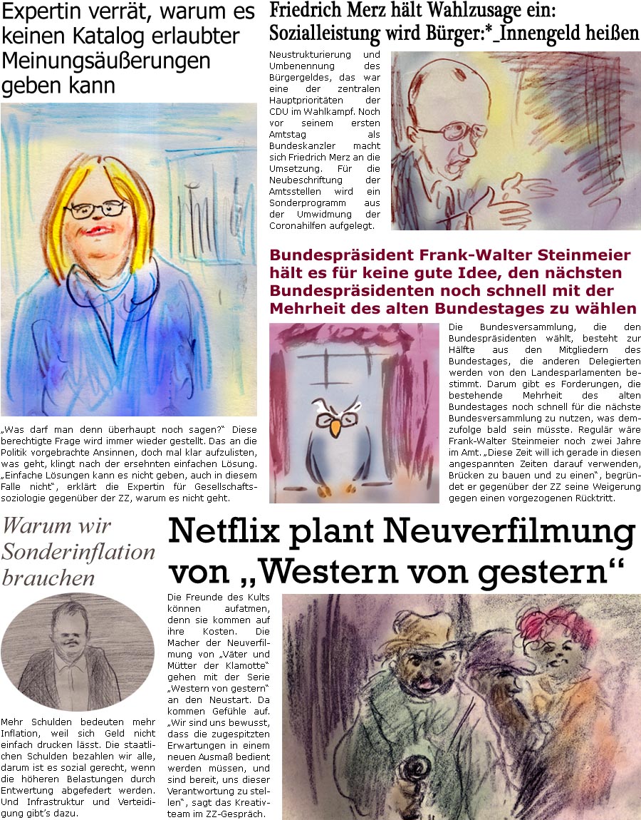 ZellerZeitung.de Seite 1679 - Die Online-Satirezeitung powered by Bernd Zeller 
5. Mrz 2025

Friedrich Merz hlt Wahlzusage ein: Sozialleistung wird Brger:*_Innengeld heien
Neustrukturierung und Umbenennung des Brgergeldes, das war eine der zentralen Hauptprioritten der CDU im Wahlkampf. Noch vor seinem ersten Amtstag als Bundeskanzler macht sich Friedrich Merz an die Umsetzung. Fr die Neubeschriftung der Amtsstellen wird ein Sonderprogramm aus der Umwidmung der Coronahilfen aufgelegt.

Bundesprsident Frank-Walter Steinmeier hlt es fr keine gute Idee, den nchsten Bundesprsidenten noch schnell mit der Mehrheit des alten Bundestages zu whlen
Die Bundesversammlung, die den Bundesprsidenten whlt, besteht zur Hlfte aus den Mitgliedern des Bundestages, die anderen Delegierten werden von den Landesparlamenten bestimmt. Darum gibt es Forderungen, die bestehende Mehrheit des alten Bundestages noch schnel