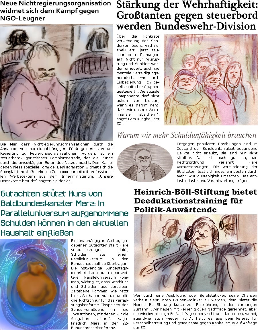 ZellerZeitung.de Seite 1680 - Die Online-Satirezeitung powered by Bernd Zeller 
7. Mrz 2025

Strkung der Wehrhaftigkeit: Grotanten gegen steuerbord werden Bundeswehr-Division
ber die konkrete Verwendung des Sondervermgens wird viel spekuliert, jetzt tauchen erste Planungen auf. Nicht nur Ausrstung und Munition werden erneuert, auch die mentale Verteidigungsbereitschaft wird durch Einbeziehung zivilgesellschaftlicher Gruppen gesteigert. “Die soziale Komponente darf nicht auen vor bleiben, wenn es darum geht, dass wir unsere Werte finanziell absichern”, sagte Lars Klingbeil der ZZ.

Neue Nichtregierungsorganisation widmet sich dem Kampf gegen NGO-Leugner
Die Mr, dass Nichtregierungsorganisationen durch die Annahme von parteiunabhngigen Frdergeldern von der Regierung zu Regierungsorganisationen wrden, ist ein steuerbordvulgaristisches Komplottnarrativ, das die Runde durch die einschlgigen 