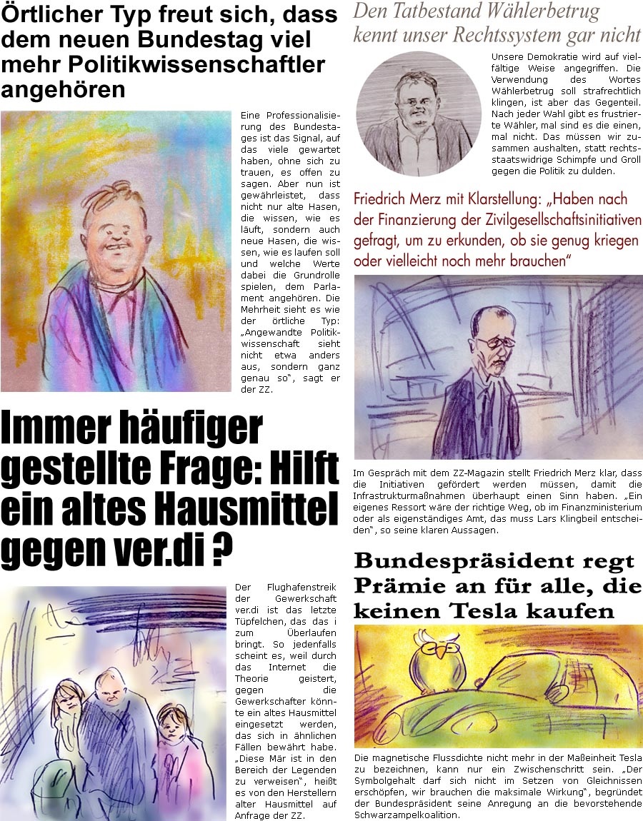 ZellerZeitung.de Seite 1681 - Die Online-Satirezeitung powered by Bernd Zeller 
10. Mrz 2025

Den Tatbestand Whlerbetrug kennt unser Rechtssystem gar nicht
Unsere Demokratie wird auf vielfltige Weise angegriffen. Die Verwendung des Wortes Whlerbetrug soll strafrechtlich klingen, ist aber das Gegenteil. Nach jeder Wahl gibt es frustrierte Whler, mal sind es die einen, mal nicht. Das mssen wir zusammen aushalten, statt rechtsstaatswidrige Schimpfe und Groll gegen die Politik zu dulden.

Friedrich Merz mit Klarstellung: “Haben nach der Finanzierung der Zivilgesellschaftsinitiativen gefragt, um zu erkunden, ob sie genug kriegen oder vielleicht noch mehr brauchen”
Im Gesprch mit dem ZZ-Magazin stellt Friedrich Merz klar, dass die Initiativen gefrdert werden mssen, damit die Infrastrukturmanahmen berhaupt einen Sinn haben. “Ein eigenes Ressort wre der richtige Weg, ob im Finanzministeri