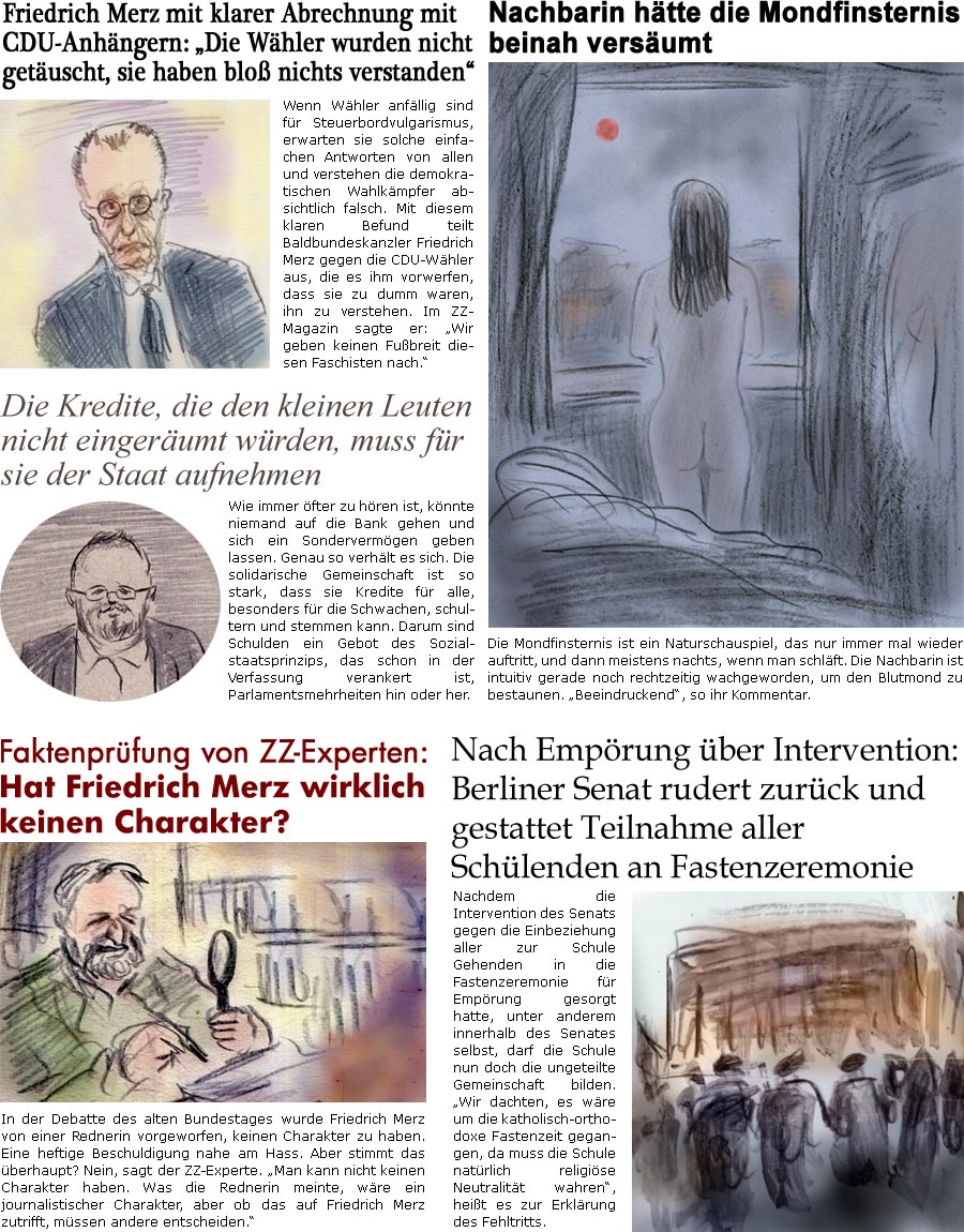 ZellerZeitung.de Seite 1683 - Die Online-Satirezeitung powered by Bernd Zeller 
14. Mrz 2025

Friedrich Merz mit klarer Abrechnung mit CDU-Anhngern: “Die Whler wurden nicht getuscht, sie haben blo nichts verstanden”
Wenn Whler anfllig sind fr Steuerbordvulgarismus, erwarten sie solche einfachen Antworten von allen und verstehen die demokratischen Wahlkmpfer absichtlich falsch. Mit diesem klaren Befund teilt Baldbundeskanzler Friedrich Merz gegen die CDU-Whler aus, die es ihm vorwerfen, dass sie zu dumm waren, ihn zu verstehen. Im ZZ-Magazin sagte er: “Wir geben keinen Fubreit diesen Faschisten nach.”

Faktenprfung von ZZ-Experten: Hat Friedrich Merz wirklich keinen Charakter?
In der Debatte des alten Bundestages wurde Friedrich Merz von einer Rednerin vorgeworfen, keinen Charakter zu haben. Eine heftige Beschuldigung nahe am Hass. Aber stimmt das berhaupt? Nein, sagt der ZZ