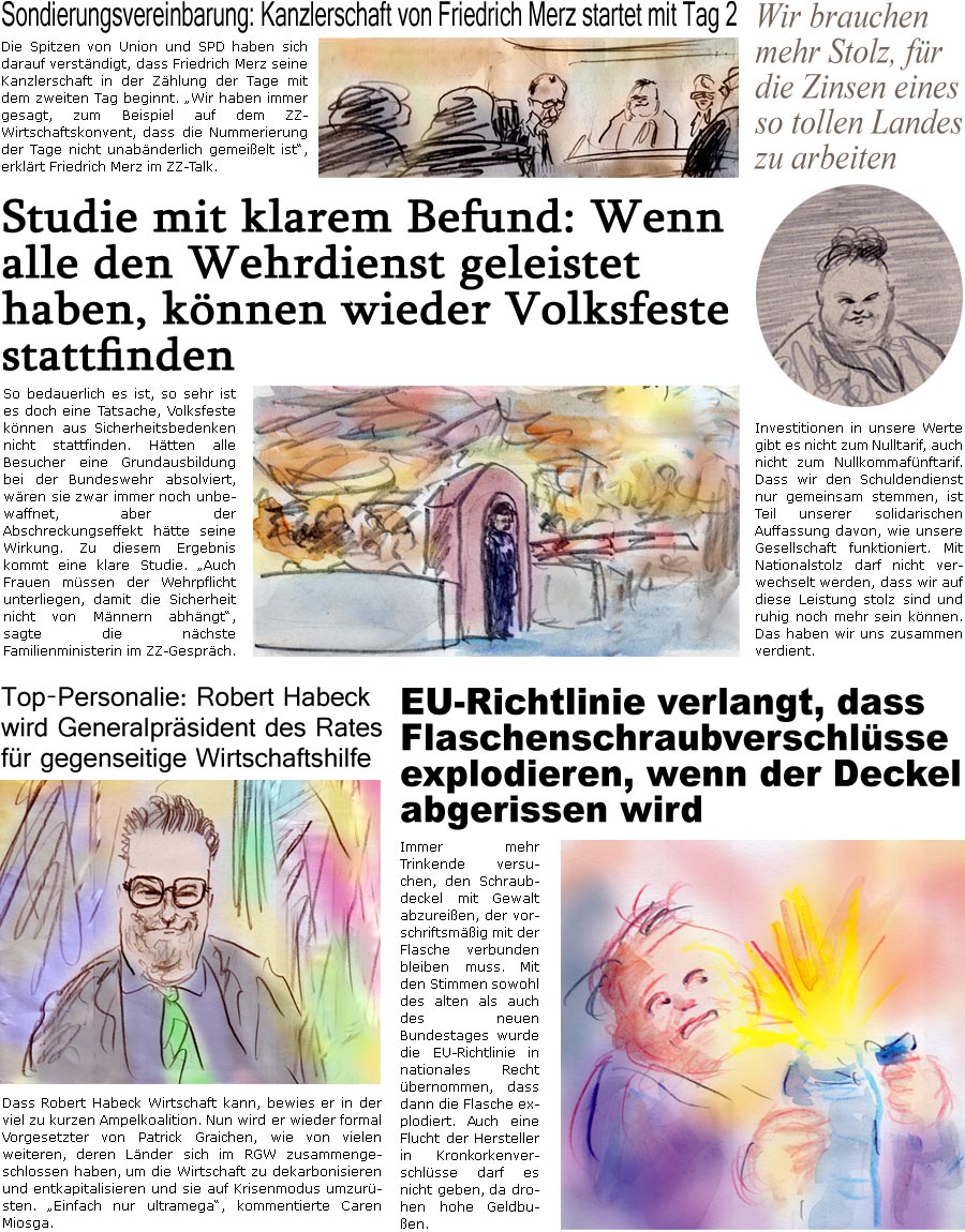 ZellerZeitung.de Seite 1686 - Die Online-Satirezeitung powered by Bernd Zeller 
21. Mrz 2025

Top-Personalie: Robert Habeck wird Generalprsident des Rates fr gegenseitige Wirtschaftshilfe
Dass Robert Habeck Wirtschaft kann, bewies er in der viel zu kurzen Ampelkoalition. Nun wird er wieder formal Vorgesetzter von Patrick Graichen, wie von vielen weiteren, deren Lnder sich im RGW zusammengeschlossen haben, um die Wirtschaft zu dekarbonisieren und entkapitalisieren und sie auf Krisenmodus umzursten. “Einfach nur ultramega”, kommentierte Caren Miosga.

EU-Richtlinie verlangt, dass Flaschenschraubverschlsse explodieren, wenn der Deckel abgerissen wird
Immer mehr Trinkende versuchen, den Schraubdeckel mit Gewalt abzureien, der vorschriftsmig mit der Flasche verbunden bleiben muss. Die mit den Stimmen sowohl des alten als auch des neuen Bundestages wurde die EU-Richtlinie in nationales Recht be