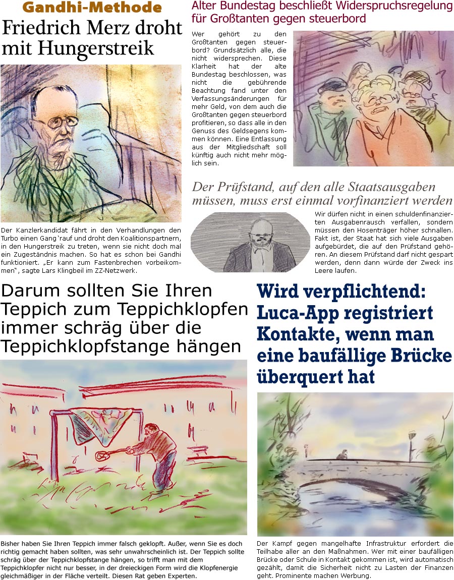 ZellerZeitung.de Seite 1687 - Die Online-Satirezeitung powered by Bernd Zeller 
24. Mrz 2025
 
Gandhi-Methode
Friedrich Merz droht mit Hungerstreik
Der Kanzlerkandidat fhrt in den Verhandlungen den Turbo einen Gang rauf und droht den Koalitionspartnern, in den Hungerstreik zu treten, wenn sie nicht doch mal ein Zugestndnis machen. So hat es schon bei Gandhi funktioniert. “Er kann zum Fastenbrechen vorbeikommen”, sagte Lars Klingbeil im ZZ-Netzwerk.

Darum sollten Sie Ihren Teppich zum Teppichklopfen immer schrg ber die Teppichklopfstange hngen
Bisher haben Sie Ihren Teppich immer falsch geklopft. Auer, wenn Sie es doch richtig gemacht haben sollten, was sehr unwahrscheinlich ist. Der Teppich sollte schrg ber der Teppichklopfstange hngen, so trifft man mit dem Teppichklopfer nicht nur besser, in der dreieckigen Form wird die Klopfenergie gleichmiger in der Flche verteilt. Diesen Rat g