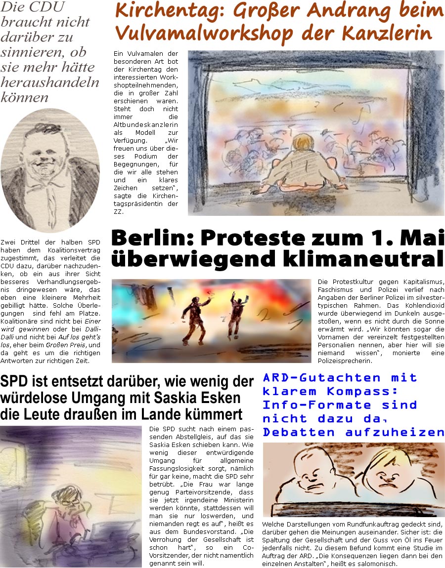 ZellerZeitung.de Seite 1704 - Die Online-Satirezeitung powered by Bernd Zeller 
2. Mai 2025

Kirchentag: Groer Andrang beim Vulvamalworkshop der Kanzlerin
Ein Vulvamalen der besonderen Art bot der Kirchentag den interessierten Workshopteilnehmern, die in groer Zahl erschienen waren. Steht doch nicht immer die Altbundeskanzlerin als Modell zur Verfgung. “Wir freuen uns ber dieses Podium der Begegnungen, fr die wir alle stehen und ein klares Zeichen setzen”, sagte die Kirchentagsprsidentin der ZZ.

Berlin: Proteste zum 1. Mai berwiegend klimaneutral
Die Protestkultur gegen Kapitalismus, Faschismus und Polizei verlief nach Angaben der Berliner Polizei im silvestertypischen Rahmen. Das Kohlendioxid wurde berwiegend im Dunkeln ausgestoen, wenn es nicht durch die Sonne erwrmt wird. “Wir knnten sogar die Vornamen der vereinzelt festgestellten Personalien nennen, aber hier will sie niemand