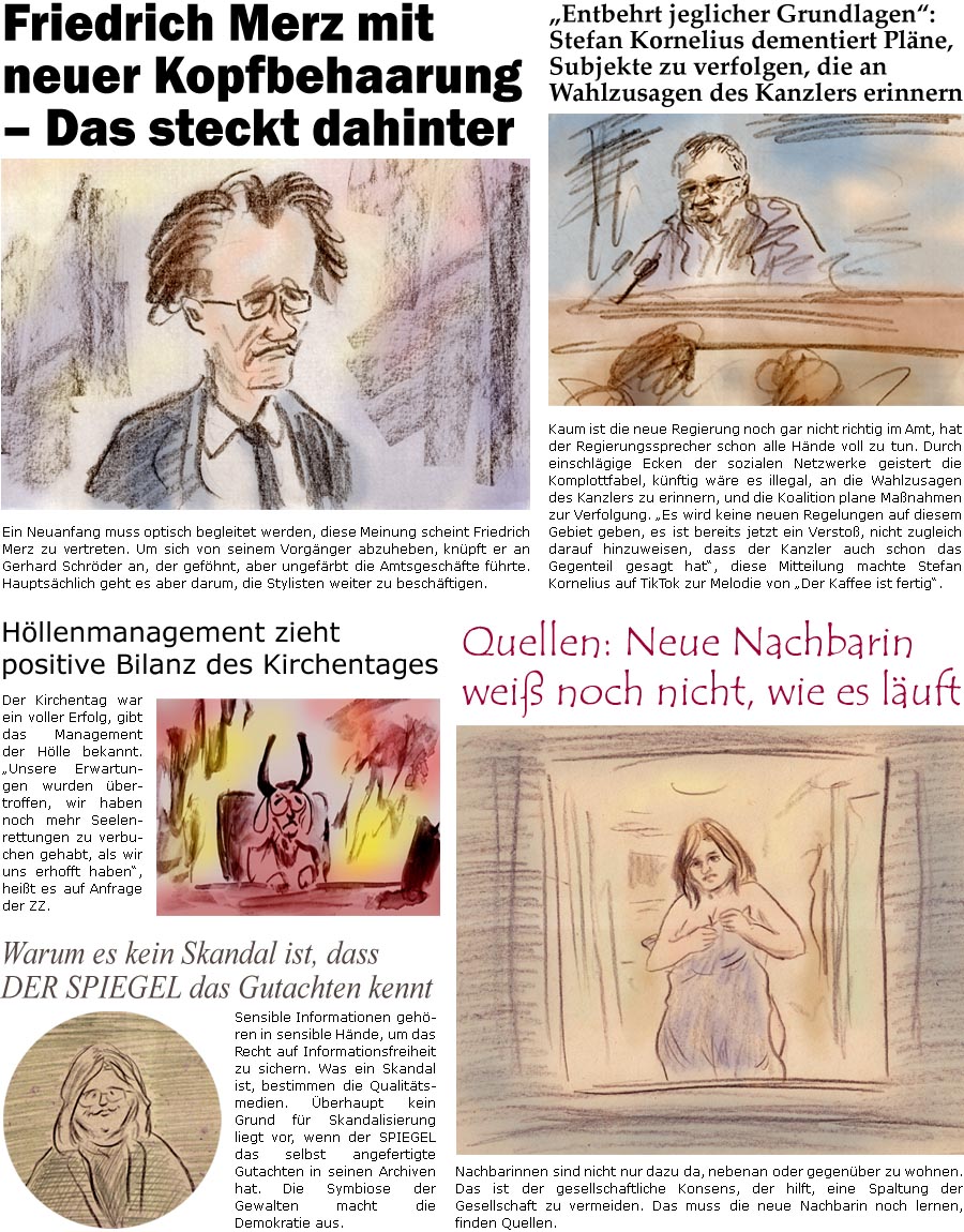 ZellerZeitung.de Seite 1705 - Die Online-Satirezeitung powered by Bernd Zeller 
5. Mai 2025

Warum es kein Skandal ist, dass DER SPIEGEL das Gutachten kennt
Sensible Informationen gehren in sensible Hnde, um das Recht auf Informationsfreiheit zu sichern. Was ein Skandal ist, bestimmen die Qualittsmedien. berhaupt keinen Grund fr Skandalisierung liegt vor, wenn der SPIEGEL das selbst angefertigte Gutachten in seinen Archiven hat. Die Symbiose der Gewalten macht die Demokratie aus.

Hllenmanagement zieht positive Bilanz des Kirchentages
Der Kirchentag war ein voller Erfolg, gibt das Management der Hlle bekannt. “Unsere Erwartungen wurden bertroffen, wir haben noch mehr Seelenrettungen zu verbuche gehabt, als wir uns erhofft haben”, heit es auf Anfrage der ZZ.

“Entbehrt jeglicher Grundlagen”: Stefan Kornelius dementiert Plne, Subjekte zu verfolgen, die an Wahlzusagen des Kanzl