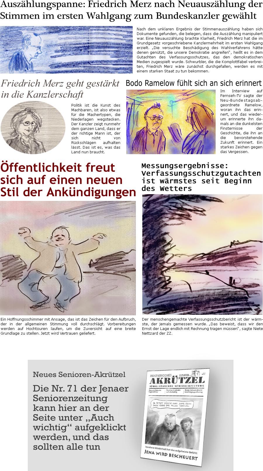 ZellerZeitung.de Seite 1706 - Die Online-Satirezeitung powered by Bernd Zeller 
7. Mai 2025

Auszhlungspanne: Friedrich Merz nach Neuauszhlung der Stimmen im ersten Wahlgang zum Bundeskanzler gewhlt
Nach dem unklaren Ergebnis der Stimmenauszhlung haben sich Dokumente gefunden, dass die Auszhlung manipuliert war. Eine Neuauszhlung brachte Klarheit, Friedrich Merz hat die im Grundgesetz vorgeschriebene Kanzlermehrheit im ersten Wahlgang erzielt. “Die versuchte Beschdigung des Wahlverfahrens htte denen gentzt, die unsere Demokratie angreifen”, heit es in dem Gutachten des Verfassungsschutzes, das den demokratischen Medien zugespielt wurde.
Schwurbler, die die Komplottfabel verbreiten, Friedrich Merz wre zunchst durchgefallen, werden es mit einem starken Staat zu tun bekommen.

Neues Senioren-Akrtzel
Die Nr. 71 der Jenaer Seniorenzeitung kann hier an der Seite unter “Auch wichtig&rd