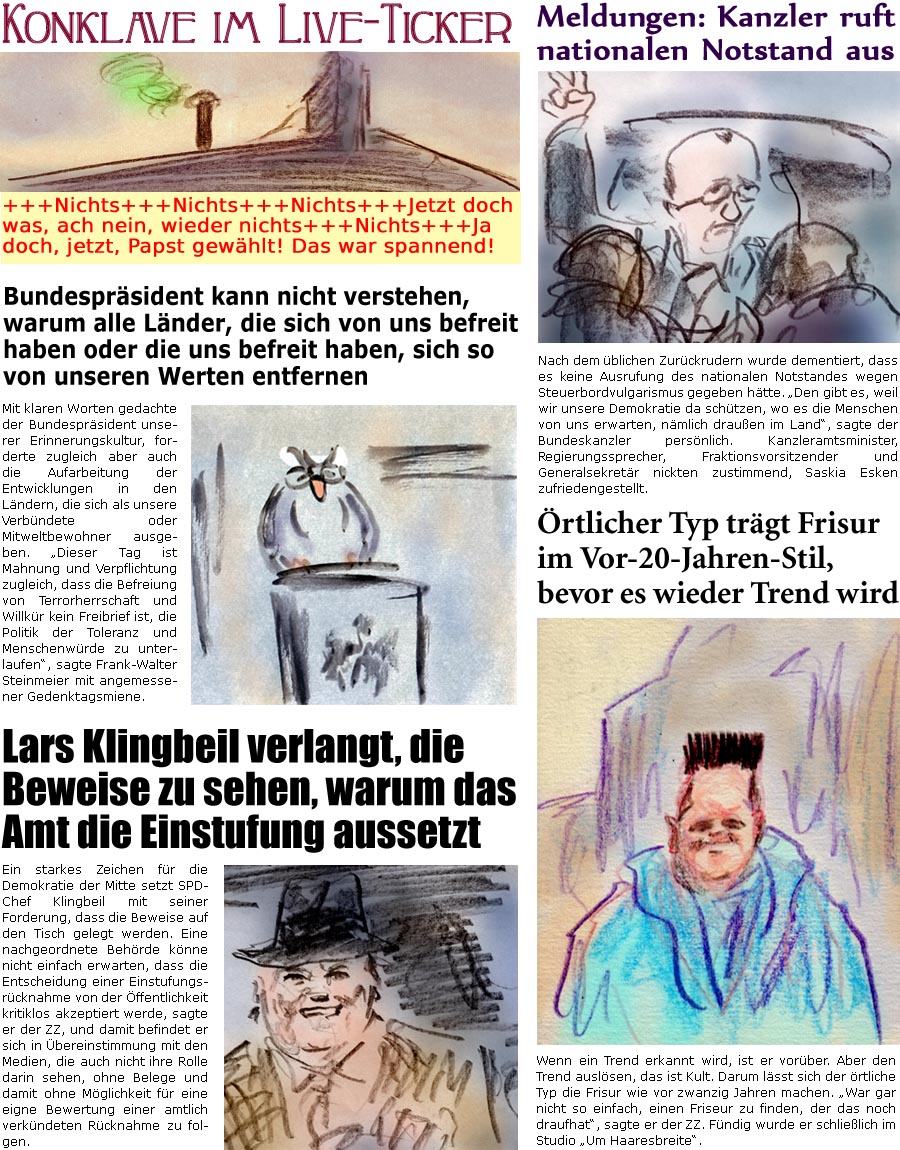 ZellerZeitung.de Seite 1707 - Die Online-Satirezeitung powered by Bernd Zeller 
9. Mai 2025

Konklave im Live-Ticker
+++Nichts+++Nichts+++Nichts+++Jetzt doch was, ach nein, wieder nichts+++Nichts+++Ja doch, jetzt, Papst gewhlt! Das war spannend!

Meldungen: Kanzler ruft nationalen Notstand aus
Nach dem blichen Zurckrudern wurde dementiert, dass es keine Ausrufung des nationalen Notstandes wegen Steuerbordvulgarismus gegeben htte. “Den gibt es, weil wir unsere Demokratie da schtzen, wo es die Menschen von uns erwarten, nmlich drauen im Land”, sagte der Bundeskanzler persnlich. Kanzleramtsminister, Regierungssprecher, Fraktionsvorsitzender und Generalsekretr nickten zustimmend, Lars Klingbeil zufriedengestellt.

Bundesprsident kann nicht verstehen, warum alle Lnder, die sich von uns befreit haben oder die uns befreit haben, sich so von unseren Werten entfernen
Mit klaren Worten gedachte