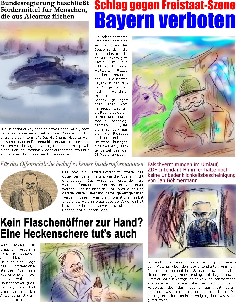 ZellerZeitung.de Seite 1709 - Die Online-Satirezeitung powered by Bernd Zeller 
14. Mai 2025

Bundesregierung beschliet Frdermittel fr Menschen, die aus Alcatraz fliehen
“Es ist bedauerlich, dass so etwas ntig wird”, sagt Regierungssprecher Kornelius in der Melodie von “Du entschuldige, i kenn di”. Das Gefngnis Alcatraz war fr seine sozialen Brennpunkte und ei verheerende Menschenrechtslage bekannt, Prsident Trump will diese unselige Tradition wieder aufnehmen, was nur zu weiteren Fluchtursachen fhren drfte.

Falschvermutungen im Umlauf, ZDF-Intendant Himmler htte noch keine Unbedenklichkeitsbescheinigung von Jan Bhmermann 
Ist Jan Bhmermann im Besitz von kompromittierendem Material ber den ZDF-Intendanten Himmler? Glaubt man unglaublichen Szenarien, dann ja, aber sie entbehren jeglicher Grundlage. Fakt ist, Intendant Himmler hat auf Anfrage seine von Jan Bhmermann ausgest