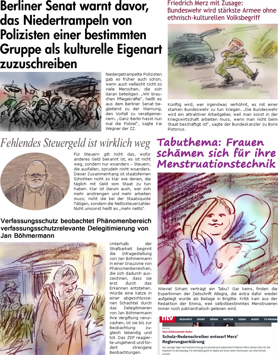 ZellerZeitung.de Seite 1710 - Die Online-Satirezeitung powered by Bernd Zeller 
16. Mai 2025

Verfassungsschutz beobachtet Phnomenbereich verfassungsschutzrelevante Delegitimierung von Jan Bhmermann
Unterhalb der Strafbarkeit beginnt die Infragestellung von Jan Bhmermann in einer Grauzone von Phnomenbereichen, die sich dadurch auszeichnen, dass sie erst durch das Erkennen entstehen. Wrde eine Katze in einer abgeschlossenen Schachtel durch das Delegitimieren von Jan Bhmermann ihre Vergiftung verursachen, ist sie bis zur Beobachtung zugleich lebendig und tot. Das ZDF reagierte umgehend und fordert strengere Beobachtungen.

Fehlendes Steuergeld ist wirklich weg
Fr Steuern gilt nicht das, wofr anderes Geld bekannt ist, es ist nicht weg, sondern nur woanders  Steuern, die ausfallen, sprudeln nicht woanders. Dieser Zusammenhang ist staatsfernen Schichten nicht so klar wie denen, die tglich mit Geld vom Sta