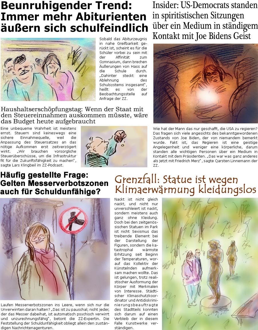 ZellerZeitung.de Seite 1712 - Die Online-Satirezeitung powered by Bernd Zeller 
21. Mai 2025

Insider: US-Democrats standen in spiritistischen Sitzungen ber ein Medium in stndigem Kontakt mit Joe Bidens Geist
Wie hat der Mann das nur geschafft, die USA zu regieren? Das fragen sich viele angesichts des bekanntgewordenen Zustands von Joe Biden, der von niemandem bemerkt wurde. Fakt ist, das Regieren ist eine geistige Angelegenheit und weniger eine krperliche, darum standen alle wichtigen Personen ber ein Medium in Kontakt mit dem Prsidenten. “Das war was ganz anderes als jetzt mit Friedrich Merz”, sagte Qarsten Linnemann der ZZ.

Grenzfall: Statue ist wegen Klimaerwrmung kleidungslos
Nackt ist nicht gleich nackt, und nicht nur unverschleiert ist nackt, sondern meistens auch ganz ohne Kleidung. Doch bei den zeitgenssischen Statuen im Park ist nicht Sexismus das treibende Element bei der Darstel
