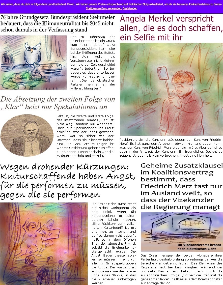 ZellerZeitung.de Seite 1713 - Die Online-Satirezeitung powered by Bernd Zeller 
23. Mai 2025

75Jahre Grundgesetz: Bundesprsident Steinmeier bedauert, dass die Klimaneutralitt bis 2045 nicht schon damals in der Verfassung stand
Der 75. Jahrestag des Grundgesetzes ist ein Grund zum Feiern, darauf weist Bundesprsident Steinmeier bei der Erffnung des Buffets hin. “Wir wollen die Versumnisse nicht kleinreden, die der Zeit geschuldet waren”, betont er. So bedauert er, dass unterlassen wurde, konkret zu formulieren: “Die demokratischen Parteien nehmen an der Willensbildung teil.” 

Angela Merkel verspricht allen, die es doch schaffen, ein Selfie mit ihr
Positioniert sich die Kanzlerin a.D. gegen den Kurs von Friedrich Merz? Es hat ganz den Anschein, obwohl niemand sagen kann, was der Kurs von Friedrich Merz eigentlich wre. Aber so lief es auch in der Amtszeit der Kanzlerin. Ein freundli