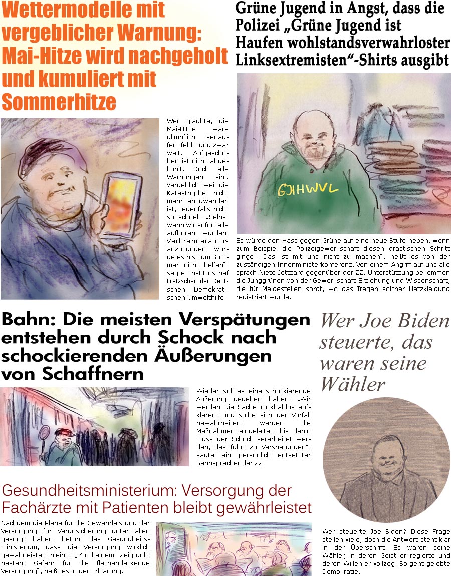 ZellerZeitung.de Seite 1714 - Die Online-Satirezeitung powered by Bernd Zeller 
26. Mai 2025

Grne Jugend in Angst, dass die Polizei “Grne Jugend ist Haufen wohlstandsverwahrloste Linksextremisten”-Shirts ausgibt
Es wrde den Hass gegen Grne auf eine neue Stufe heben, wenn zum Beispiel die Polizeigewerkschaft diesen drastischen Schritt ginge. “Das ist mit uns nicht zu machen”, heit es von der zustndigen Innenministerkonferenz. Von einem Angriff auf uns alle sprach Niete Jettzard gegenber der ZZ. Untersttzung bekommen die Junggrnen von der Gewerkschaft Erziehung und Wissenschaft, die fr Meldestellen sorgt, wo das Tragen solcher Hetzkleidung registriert wrde.

Bahn: Die meisten Versptungen entstehen durch Schock nach schockierenden uerungen von Schaffnern 
Wieder soll es eine schockierende uerung gegeben haben. “Wir werden die Sache rckhaltlos aufklren, und sollte s
