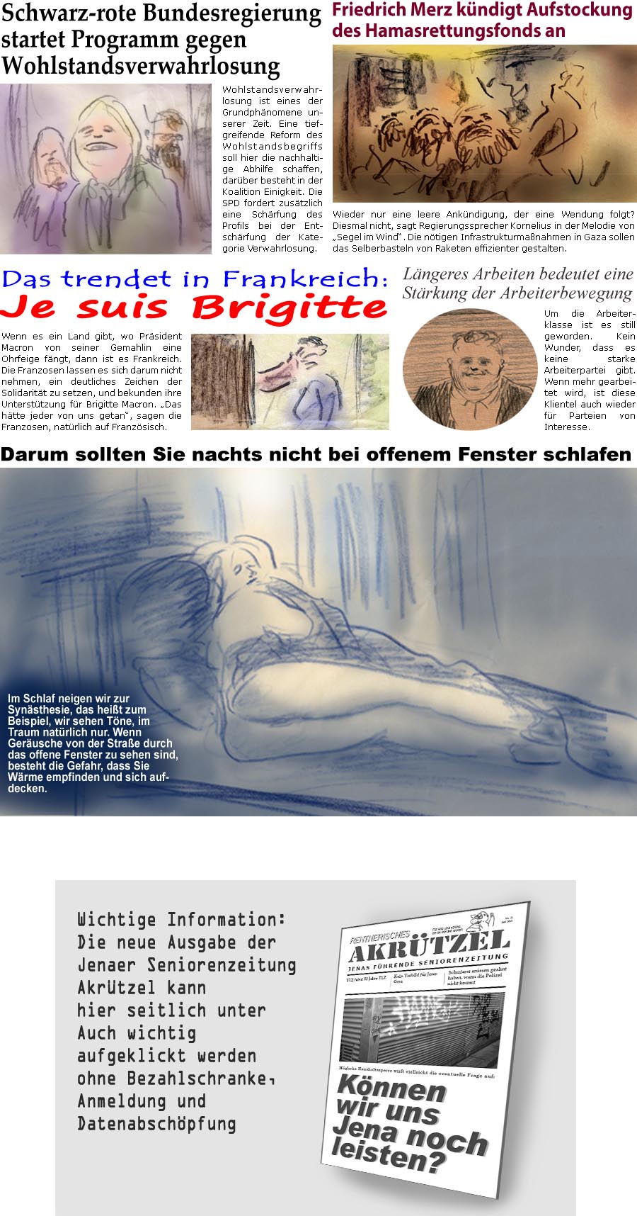 ZellerZeitung.de Seite 1715 - Die Online-Satirezeitung powered by Bernd Zeller 
28. Mai 2025

Schwarz-rote Bundesregierung startet Programm gegen Wohlstandsverwahrlosung
Wohlstandsverwahrlosung ist eines der Grundphnomene unserer Zeit. Eine tiefgreifende Reform des Wohlstandsbegriffs soll hier die nachhaltige Abhilfe schaffen, darber besteht in der Koalition Einigkeit. Die SPD fordert zustzlich eine Schrfung des Profils bei der Entschrfung der Kategorie Verwahrlosung.

Friedrich Merz kndigt Aufstockung des Hamasrettungsfonds an
Wieder nur eine leere Ankndigung, der eine Wendung folgt? Diesmal nicht, sagt Regierungssprecher Kornelius in der Melodie von “Segel im Wind”. Die ntigen Infrastrukturmanahmen in Gaza sollen das Selberbasteln von Raketen effizienter gestalten.

Das trendet in Frankreich:
Je suis Brigitte
Wenn es ein Land gibt, wo Prsident Macron von seiner Gemahlin eine Ohrfeig