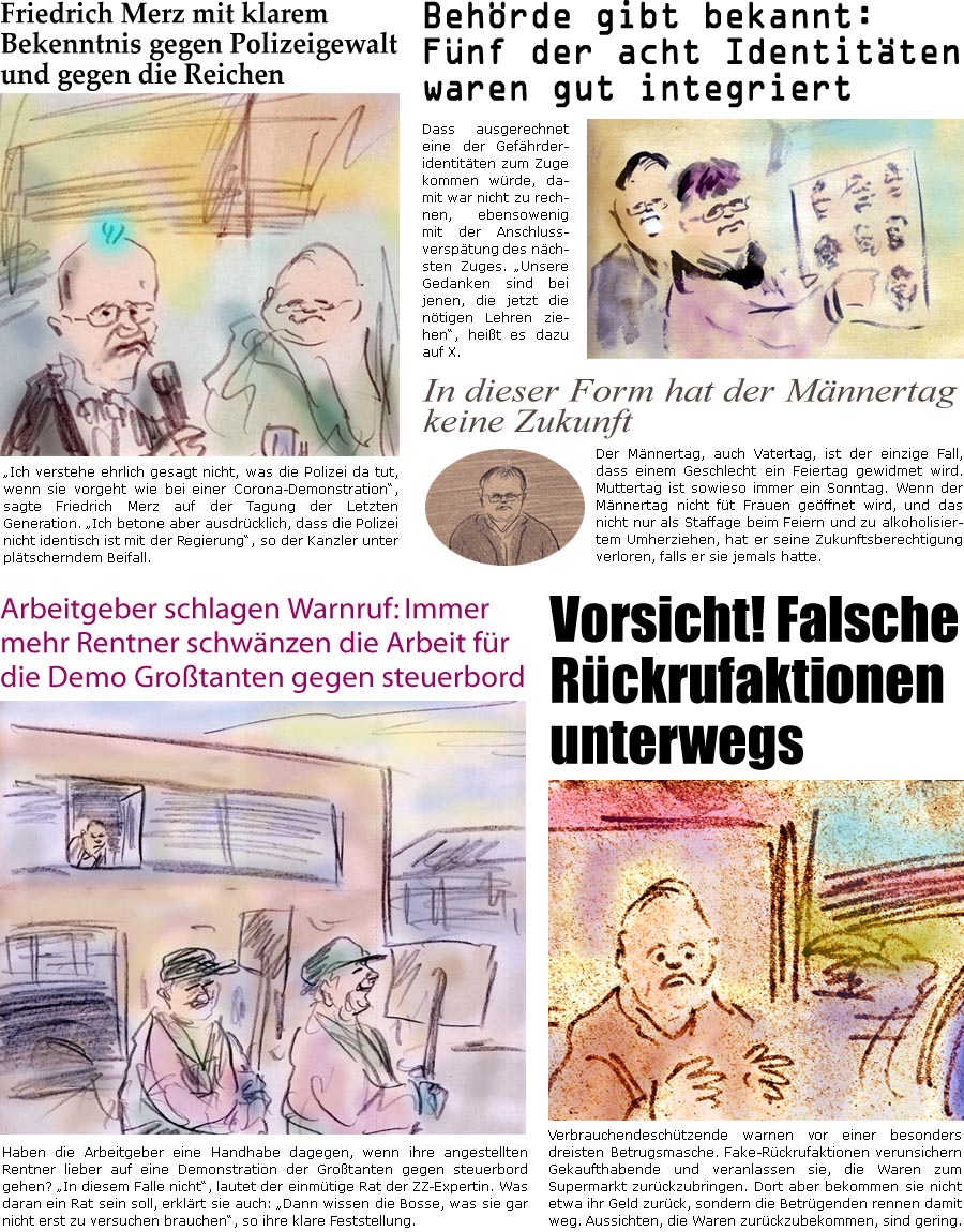 ZellerZeitung.de Seite 1716 - Die Online-Satirezeitung powered by Bernd Zeller 
30. Mai 2025

Friedrich Merz mit klarem Bekenntnis gegen Polizeigewalt und gegen die Reichen
“Ich verstehe ehrlich gesagt nicht, was die Polizei da tut, wenn sie vorgeht wie bei einer Corona-Demonstration”, sagte Friedrich Merz auf der Tagung der Letzten Generation. “Ich betone aber ausdrcklich, dass die Polizei nicht identisch ist mit der Regierung”, so der Kanzler unter pltscherndem Beifall.

Behrde gibt bekannt: Fnf der acht Identitten waren gut integriert
Dass ausgerechnet eine der Gefhrderidentitten zum Zuge kommen wrde, damit war nicht zu rechnen, ebensowenig mit der Anschlussversptung des nchsten Zuges. “Unsere Gedanken sind bei jenen, die jetzt die ntigen Lehren ziehen”, heit es dazu auf X.

Arbeitgeber schlagen Warnruf: Immer mehr Rentner schwnzen die Arbeit fr die Demo G