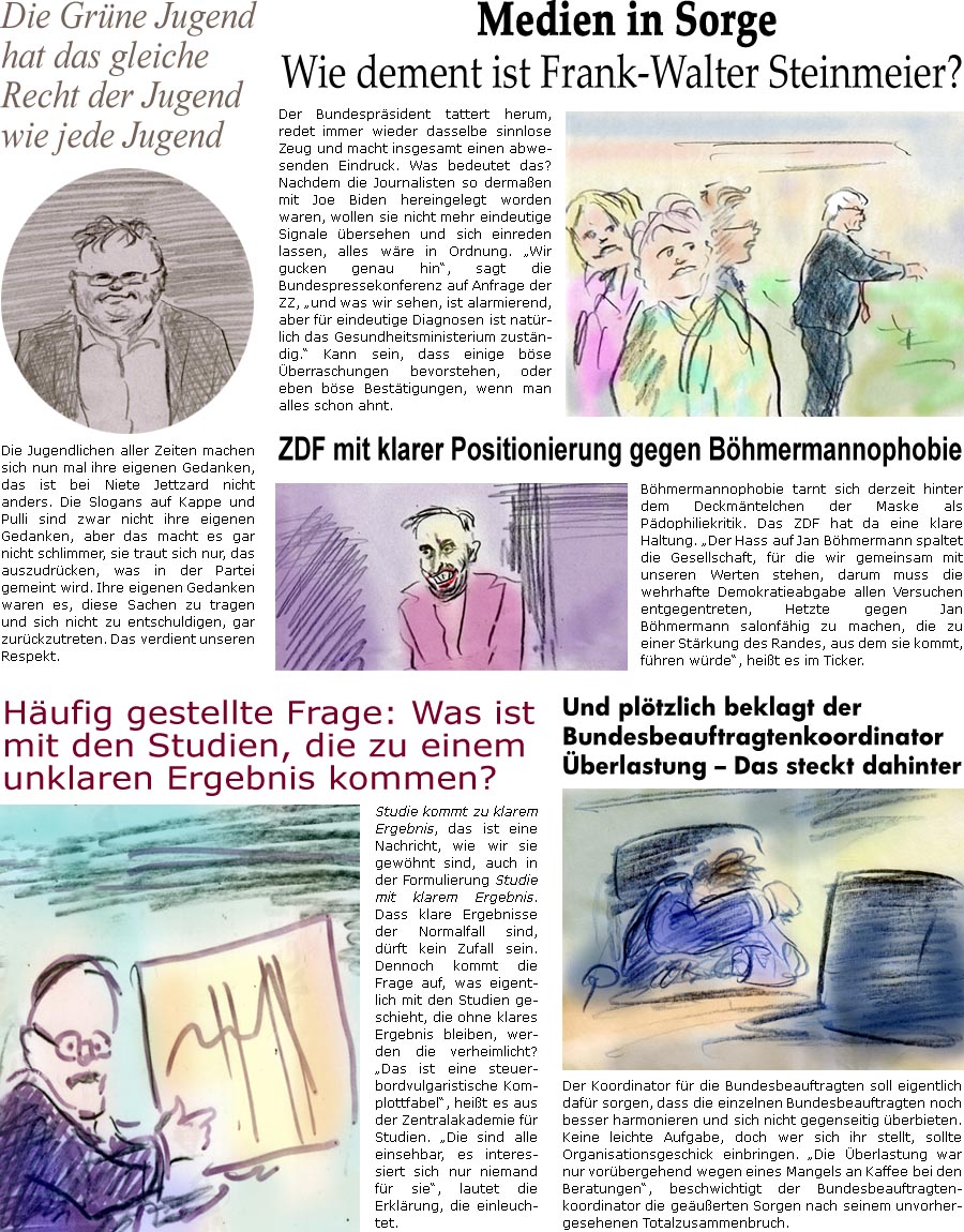 ZellerZeitung.de Seite 1717 - Die Online-Satirezeitung powered by Bernd Zeller 
2. Juni 2025
 
Medien in Sorge
Wie dement ist Frank-Walter Steinmeier?
Der Bundesprsident tattert herum, redet immer wieder dasselbe sinnlose Zeug und macht insgesamt einen abwesenden Eindruck. Was bedeutet das? Nachdem die Journalisten so dermaen mit Joe Biden hereingelegt worden waren, wollen sie nicht mehr eindeutige Signale bersehen und sich einreden lassen, alles wre in Ordnung. “Wir gucken genau hin”, sagt die Bundespressekonferenz auf Anfrage der ZZ, “und was wir sehen, ist alarmierend, aber fr eindeutige Diagnosen ist natrlich das Gesundheitsministerium zustndig.” Kann sein, dass einige bse berraschungen bevorstehen, oder eben bse Besttigungen, wenn man alles schon ahnt.

ZDF mit klarer Positionierung gegen Bhmermannophobie
Bhmermannophobie tarnt sich derzeit hinter dem Deckmntelchen d