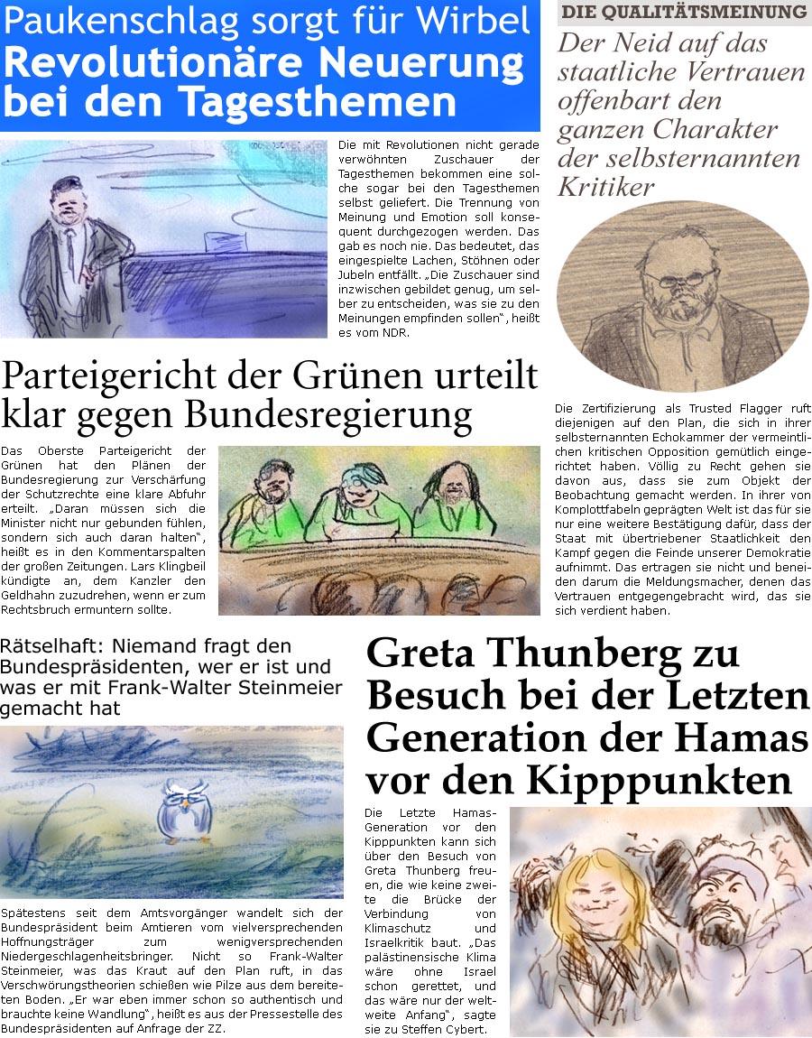 ZellerZeitung.de Seite 1718 - Die Online-Satirezeitung powered by Bernd Zeller 
4. Juni 2025

Paukenschlag sorgt fr Wirbel
Revolutionre Neuerung bei den Tagesthemen
Die mit Revolutionen nicht gerade verwhnten Zuschauer der Tagesthemen bekommen eine solche sogar bei den Tagesthemen selbst geliefert. Die Trennung von Meinung und Emotion soll konsequent durchgezogen werden. Das gab es noch nie. Das bedeutet, das eingespielte Lachen, Sthnen oder Jubeln entfllt. “Die Zuschauer sind inzwischen gebildet genug, um selber zu entscheiden, was sie zu den Meinungen empfinden sollen”, heit es vom NDR.

Parteigericht der Grnen urteilt klar gegen Bundesregierung
Das Oberste Parteigericht der Grnen hat den Plnen der Bundesregierung zur Verschrfung der Schutzrechte eine klare Abfuhr erteilt. “Daran mssen sich die Minister nicht nur gebunden fhlen, sondern sich auch daran halten”, heit es i