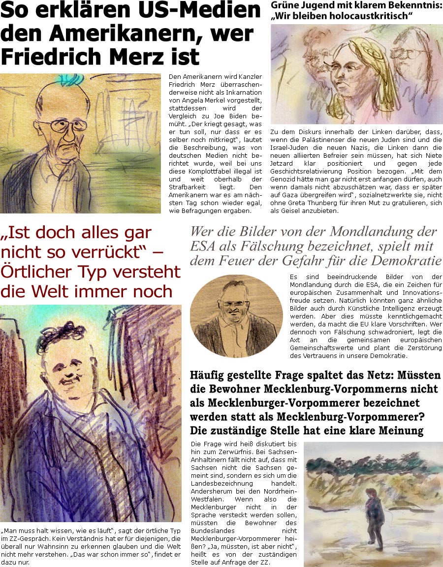 ZellerZeitung.de Seite 1719 - Die Online-Satirezeitung powered by Bernd Zeller 
6. Juni 2025

Grne Jugend mit klarem Bekenntnis: “Wir bleiben holocaustkritisch” 
Zu dem Streit innerhalb der Linken darber, dass, wenn die Palstinenser die neuen Juden sind und die Israel-Juden die neuen Nazis, die Linken dann die neuen Befreier sein mssen, hat sich Niete Jetzard klar positioniert und gegen jede Geschichtsrelativierung Position bezogen. “Mit dem Genozid htte man gar nicht erst anfangen drfen, auch wenn damals nicht abzuschtzen war, dass er spter auf Gaza bergreifen wird”, sozialnetzwerkte sie, nicht ohne Greta Thunberg fr ihren Mut zu gratulieren, sich als Geisel anzubieten.

So erklren US-Medien den Amerikanern, wer Friedrich Merz ist
Den Amerikanern wird Kanzler Friedrich Merz berraschenderweise nicht als Inkarnation von Angela Merkel vorgestellt, stattdessen wird der Vergleic