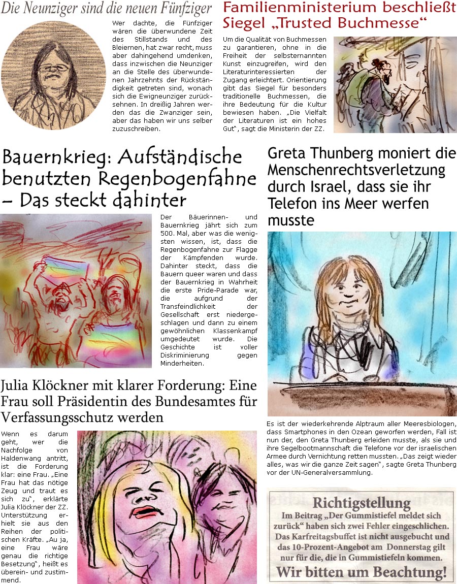 ZellerZeitung.de Seite 1721 - Die Online-Satirezeitung powered by Bernd Zeller 
11. Juni 2025

Familienministerium beschliet Siegel “Trusted Buchmesse”
Um die Qualitt von Buchmessen zu garantieren, ohne in die Freiheit der selbsternannten Kunst einzugreifen, wird den Literaturinteressierten der Zugang erleichtert. Orientierung gibt das Siegel fr besonders traditionelle Buchmessen, die ihre Bedeutung fr die Kultur bewiesen haben. “Die Vielfalt der Literaturen ist ein hohes Gut”, sagt die Ministerin der ZZ.

Greta Thunberg moniert die Menschenrechtsverletzung durch Israel, dass sie ihr Telefon ins Meer werfen musste
Es ist der wiederkehrende Alptraum aller Meeresbiologen, dass Smartphones in den Ozean geworfen werden, mit Akkus und den seltenen Erden. Ein besonders schlimmer Fall ist nun der, den Greta Thunberg erleiden musste, als sie und ihre Segelbootmannschaft die Telefone vor der
