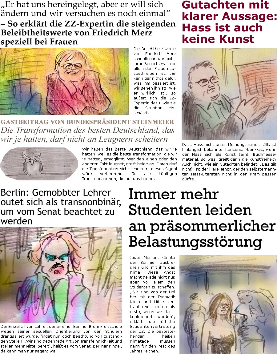 ZellerZeitung.de Seite 1722 - Die Online-Satirezeitung powered by Bernd Zeller 
13. Juni 2025

“Er hat uns hereingelegt, aber er will sich ndern und wir versuchen es noch einmal”  So erklrt die ZZ-Expertin die steigenden Beleibtheitswerte von Friedrich Merz speziell bei Frauen
Die Beliebtheitswerte von Friedrich Merz schnellen in den mittleren Bereich, was vor allem den Frauen zuzuschreiben ist. “Er kann gar nichts dafr, was ihm passiert ist, wir sehen ihn so, wie er wirklich ist”, so uert sich die ZZ-Expertin dazu, wie sie die Situation einschtzt.

Gutachten mit klarer Aussage: Hass ist auch keine Kunst
Dass Hass nicht unter Meinungsfreiheit fllt, ist hinlnglich bekannter Konsens. Aber was, wenn der Hass sich als Kunst tarnt, Buchmessematerial, so was, greift dann die Kunstfreiheit? Auch nicht, wie ein Gutachten befindet: “Das gilt nicht”, so der klare Tenor, der d