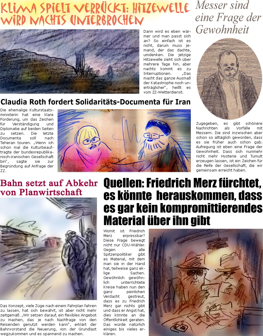 ZellerZeitung.de Seite 1723 - Die Online-Satirezeitung powered by Bernd Zeller 
16. Juni 2025

Klima spielt verrckt: Hitzewelle wird nachts unterbrochen
Dann wird es eben wrmer und man gewhnt sich dran? So einfach ist es nicht, darum muss jemand, der das dachte umdenken. Die jetzige Hitzewelle zieht sich ber mehrere Tage hin, aber nachts kommt es zu Interruptionen. “Das macht das ganze Ausma der Katastrophe noch unertrglicher”, heit es vom ZZ-Wetterdienst.

Claudia Roth fordert Solidaritts-Documenta fr Iran
Die ehemalige Kulturstaatsministerin hat eine klare Forderung, um das Zeichen fr Verstndigung und Diplomatie auf beiden Seiten zu setzen. Die letzte Documenta soll nach Teheran touren. “Wenn ich schon mal die Kulturbeauftragte der bundesrepublikanisch-iranischen Gesellschaft bin”, sagte sie zur Begrndung auf Anfrage der ZZ.

Quellen: Friedrich Merz frchtet, es knnte  