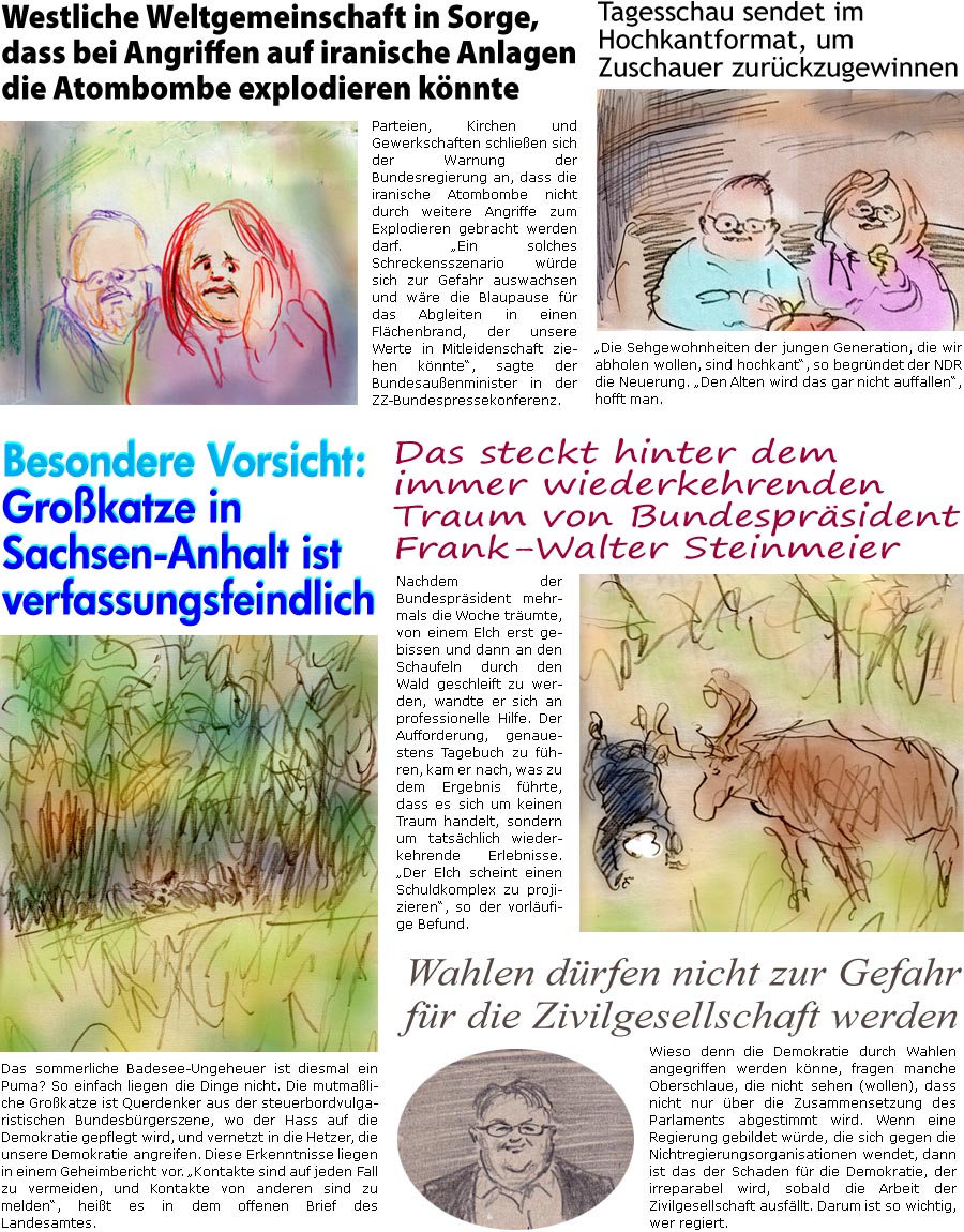 ZellerZeitung.de Seite 1724 - Die Online-Satirezeitung powered by Bernd Zeller 
18. Juni 2025

Westliche Weltgemeinschaft in Sorge, dass bei Angriffen auf iranische Anlagen die Atombombe explodieren knnte
Parteien, Kirchen und Gewerkschaften schlieen sich der Warnung der Bundesregierung an, dass die iranische Atombombe nicht durch weitere Angriffe zum Explodieren gebracht werden darf. “Ein solches Schreckensszenario wrde sich zur Gefahr auswachsen und wre die Blaupause fr das Abgleiten in einen Flchenbrand, der unsere Werte in Mitleidenschaft ziehen knnte”, sagte der Bundesauenminister in der ZZ-Bundespressekonferenz.

Besondere Vorsicht: Grokatze in Sachsen-Anhalt ist verfassungsfeindlich
Das sommerliche Badesee-Ungeheuer ist diesmal ein Puma? So einfach liegen die Dinge nicht. Die mutmaliche Grokatze ist Querdenker aus der steuerbordvulgaristischen Bundesbrgerszene, wo der Hass auf di