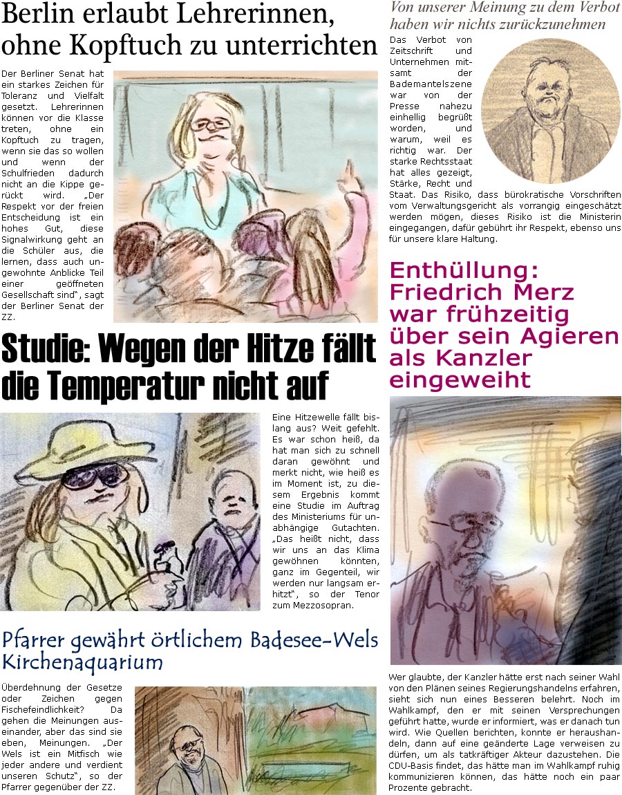ZellerZeitung.de Seite 1727 - Die Online-Satirezeitung powered by Bernd Zeller 
25. Juni 2025

 Berlin erlaubt Lehrerinnen, ohne Kopftuch zu unterrichten
Der Berliner Senat hat ein starkes Zeichen fr Toleranz und Vielfalt gesetzt. Lehrerinnen knnen vor die Klasse treten, ohne ein Kopftuch zu tragen, wenn sie das so wollen und wenn der Schulfrieden dadurch nicht an die Kippe gerckt wird. “Der Respekt vor der freien Entscheidung ist ein hohes Gut, diese Signalwirkung geht an die Schler aus, die lernen, dass auch ungewohnte Anblicke Teil einer geffneten Gesellschaft sind”, sagt der Berliner Senat der ZZ.

Von unserer Meinung zu dem Verbot haben wir nichts zurckzunehmen
Verbot von Zeitschrift und Unternehmen mitsamt der Bademantelszene war von der Presse nahezu einhellig begrt worden, und warum, weil es richtig war. Der starke Rechtsstaat hat alles gezeigt, Strke, Recht und Staat. Das Risiko, 