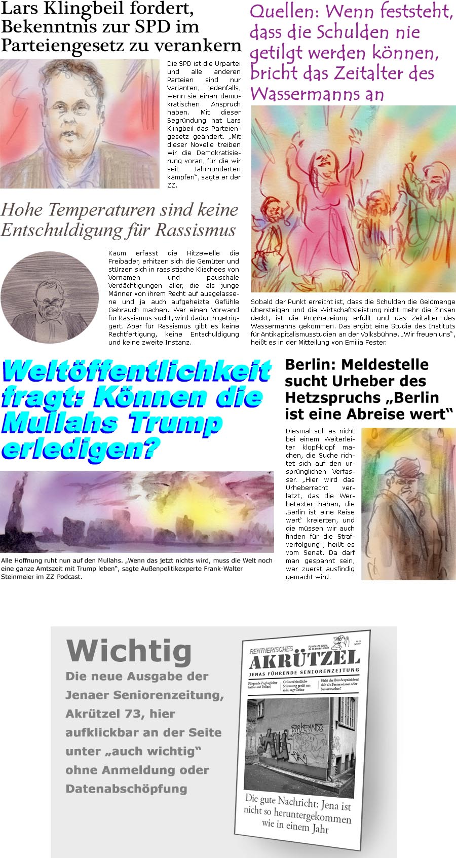 ZellerZeitung.de Seite 1729 - Die Online-Satirezeitung powered by Bernd Zeller 
30. Juni 2025

Wichtig
Die neue Ausgabe der Jenaer Seniorenzeitung, Akrtzel 73, hier aufklickbar an der Seite unter “auch wichtig” ohne Anmeldung oder Datenabschpfung

Lars Klingbeil fordert, Bekenntnis zur SPD im Parteiengesetz zu verankern
Die SPD ist die Urpartei und alle anderen Parteien sind nur Varianten, jedenfalls, wenn sie einen demokratischen Anspruch haben. Mit dieser Begrndung hat Lars Klingbeil das Parteiengesetz gendert. “Mit dieser Novelle treiben wir die Demokratisierung voran, fr die wir seit Jahrhunderten kmpfen”, sagte er der ZZ.

Quellen: Wenn feststeht, dass die Schulden nie getilgt werden knnen, bricht das Zeitalter des Wassermanns an
Sobald der Punkt erreicht ist, dass die Schulden die Geldmenge bersteigen und die Wirtschaftsleistung nicht mehr die Zinsen deckt, ist die Prop