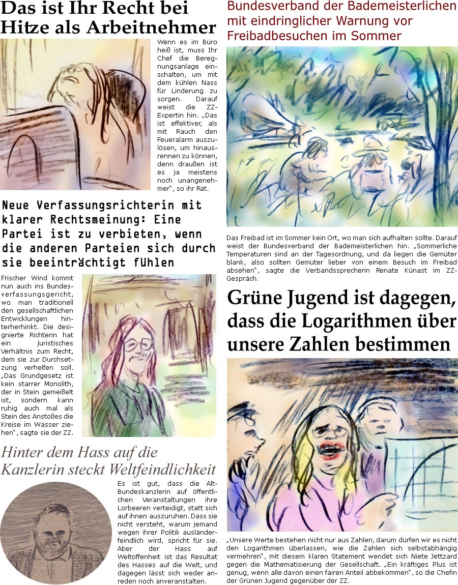 ZellerZeitung.de Seite 1730 - Die Online-Satirezeitung powered by Bernd Zeller 
2. Juli 2025

Das ist Ihr Recht bei Hitze als Arbeitnehmer
Wenn es im Bro hei ist, muss Ihr Chef die Beregnungsanlage einschalten, um mit dem khlen Nass fr Linderung zu sorgen. Darauf weist die ZZ-Expertin hin. “Das ist effektiver, als mit Rauch den Feueralarm auszulsen, um hinausrennen zu knnen, denn drauen ist es ja meistens noch unangenehmer”, so ihr Rat.

Bundesverband der Bademeisterlichen mit eindringlicher Warnung vor Freibadbesuchen im Sommer
Das Freibad ist im Sommer kein Ort, wo man sich aufhalten sollte. Darauf weist der Bundesverband der Bademeisterlichen hin. “Sommerliche Temperaturen sind an der Tagesordnung, und da liegen die Gemter blank, also sollten Gemter lieber von einem Besuch im Freibad absehen”, sagte die Verbandssprecherin Renate Knast im ZZ-Gesprch.

Neue Verfassungsrich
