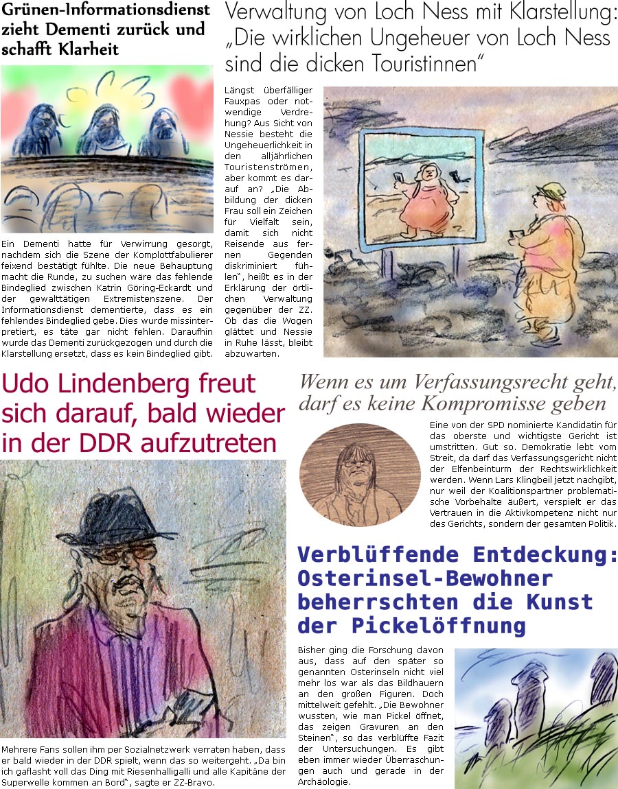 ZellerZeitung.de Seite 1731 - Die Online-Satirezeitung powered by Bernd Zeller 
4. Juli 2025

Grnen-Informationsdienst zieht Dementi zurck und schafft Klarheit
 Ein Dementi hatte fr Verwirrung gesorgt, nachdem sich die Szene der Komplottfabulierer feixend besttigt fhlte. Die neue Behauptung macht die Runde, zu suchen wre das fehlende Bindeglied zwischen Katrin Gring-Eckardt und der gewaltttigen Extremistenszene. Der Informationsdienst dementierte, dass es ein fehlendes Bindeglied gebe. Dies wurde missinterpretiert, es tte gar nicht fehlen. Daraufhin wurde das Dementi zurckgezogen und durch die Klarstellung ersetzt, dass es kein Bindeglied gibt.

Verwaltung von Loch Ness mit Klarstellung: “Die wirklichen Ungeheuer von Loch Ness sind die dicken Touristinnen”
Lngst berflliger Fauxpas oder notwendige Verdrehung? Aus Sicht von Nessie besteht die Ungeheuerlichkeit in den alljhrlichen Touris