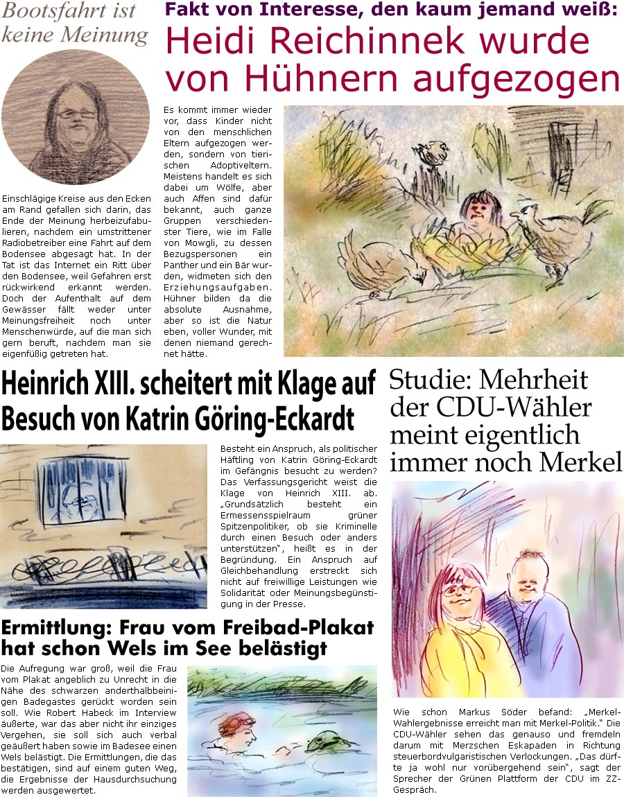 ZellerZeitung.de Seite 1732 - Die Online-Satirezeitung powered by Bernd Zeller 
7. Juli 2025

Fakt von Interesse, den kaum jemand wei:
Heidi Reichinnek wurde von Hhnern aufgezogen
Es kommt immer wieder vor, dass Kinder nicht von den menschlichen Eltern aufgezogen werden, sondern von tierischen Adoptiveltern. Meistens handelt es sich dabei um Wlfe, aber auch Affen sind dafr bekannt, auch ganze Gruppen verschiedenster Tiere wie im Falle von Mowgli, zu dessen Bezugspersonen ein Panther und ein Br wurden, widmeten sich den Erziehungsaufgaben. Hhner bilden da die absolute Ausnahme, aber so ist die Natur eben, voller Wunder, mit denen niemand gerechnet htte.

Heinrich XIII. scheitert mit Klage auf Besuch von Katrin Gring-Eckardt
Besteht ein Anspruch, als politischer Hftling von Katrin Gring-Eckardt im Gefngnis besucht zu werden? Das Verfassungsgericht weist die Klage von Heinrich XIII. ab. Grundstzlich 