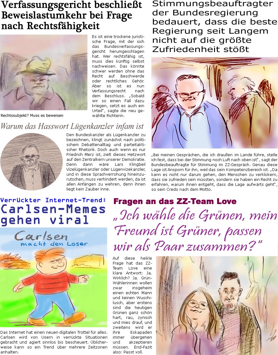 ZellerZeitung.de Seite 1734 - Die Online-Satirezeitung powered by Bernd Zeller 
11. Juli 2025

Fragen an das ZZ-Team Love
“Ich whle die Grnen, mein Freund ist Grner, passen wir als Paar zusammen?”
Auf diese heikle Frage hat das ZZ-Team Love eine klare Antwort: Ja. Wirklich? Ja. Grn-Whlerinnen wollen zwar insgeheim einen echten Mann und keinen Wuschilusch, aber erstens sind die heutigen Grnen ganz schn hart, rau, zynisch und mies drauf, und zweitens wird er ihre Eskapaden immer bergehen und akzeptieren mssen. End-Fazit also: Passt voll.

Verfassungsgericht beschliet Beweislastumkehr bei Frage nach Rechtsfhigkeit
Es ist eine trockene juristische Frage, mit der sich das Bundesverfassungsgericht herumgeschlagen hat. Wer rechtsfhig ist, muss dies knftig selbst nachweisen. Das knnte schwer werden ohne das Recht auf Beschwerde oder rechtliches Gehr. Aber so ist es nun Verfassungsrecht nach