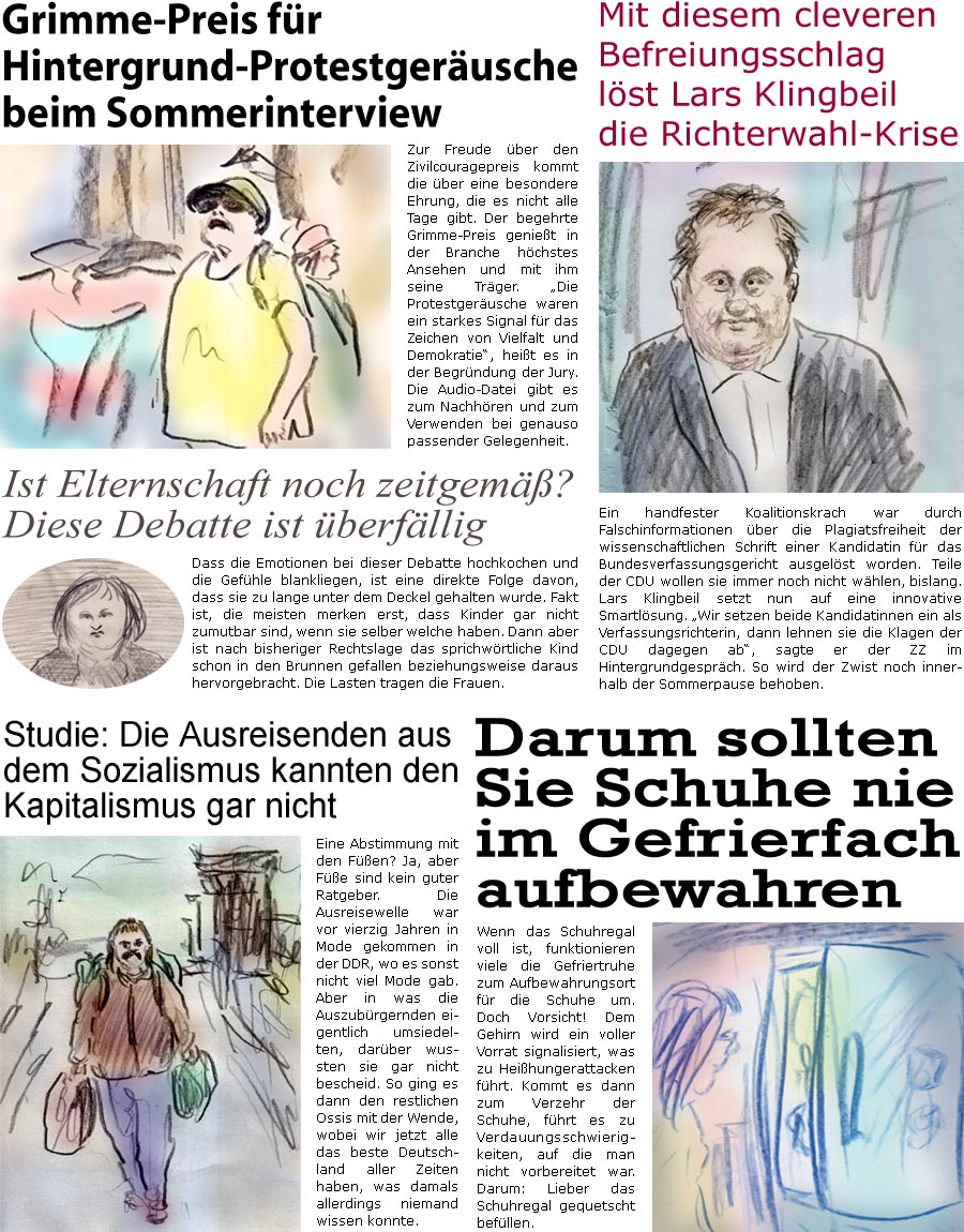 ZellerZeitung.de Seite 1738 - Die Online-Satirezeitung powered by Bernd Zeller 
21. Juli 2025

Grimme-Preis fr Hintergrund-Protestgerusche beim Sommerinterview 
Zur Freude ber den Zivilcouragepreis kommt die ber eine besondere Ehrung, die es nicht alle Tage gibt. Der begehrte Grimme-Preis geniet in der Branche hchstes Ansehen und mit ihm seine Trger. “Die Protestgerusche waren ein starkes Signal fr das Zeichen von Vielfalt und Demokratie”, heit es in der Begrndung der Jury.
Die Audio-Datei gibt es zum Nachhren und zum Verwenden bei genauso passender Gelegenheit.

Mit diesem cleveren Befreiungsschlag lst Lars Klingbeil die Richterwahl-Krise
Ein handfester Koalitionskrach war durch Falschinformationen ber die Plagiatsfreiheit der wissenschaftlichen Schrift einer Kandidatin fr das Bundesverfassungsgericht ausgelst worden. Teile der CDU wollen sie immer noch nicht whlen, bislang. Lars