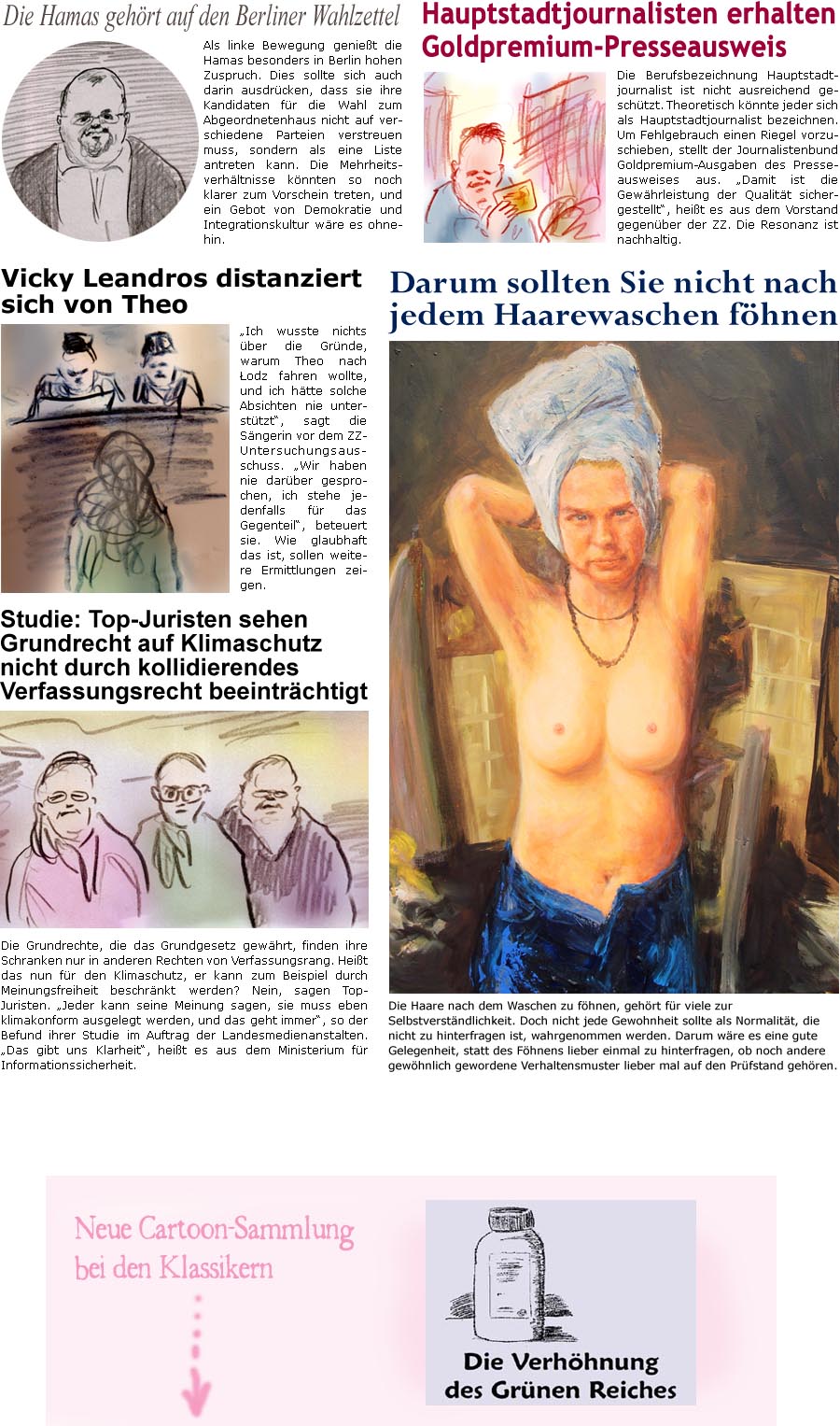 ZellerZeitung.de Seite 1740 - Die Online-Satirezeitung powered by Bernd Zeller 
25. Juli 2025

Darum sollten Sie nicht nach jedem Haarewaschen fhnen
Die Haare nach dem Waschen zu fhnen, gehrt fr viele zur Selbstverstndlichkeit. Doch nicht jede Gewohnheit sollte als Normalitt, die nicht zu hinterfragen ist, wahrgenommen werden. Darum wre es eine gute Gelegenheit, statt des Fhnens lieber einmal zu hinterfragen, ob noch andere gewhnlich gewordene Verhaltensmuster lieber mal auf den Prfstand gehren.

Die Hamas gehrt auf den Berliner Wahlzettel
Als linke Bewegung geniet die Hamas besonders in Berlin hohen Zuspruch. Dies sollte sich auch darin ausdrcken, dass sie ihre Kandidaten fr die Wahl zum Abgeordnetenhaus nicht auf verschiedene Parteien verstreuen muss, sondern als eine Liste antreten kann. Die Mehrheitsverhltnisse knnten so noch klarer zum Vorschein treten, und ein Gebot von Demokratie und In