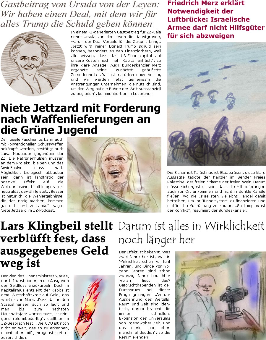 ZellerZeitung.de Seite 1742 - Die Online-Satirezeitung powered by Bernd Zeller 
30. Juli 2025

Gastbeitrag von Ursula von der Leyen: Wir haben einen Deal, mit dem wir fr alles Trump die Schuld geben knnen
In einem KI-generierten Gastbeitrag fr ZZ-Gala nennt Ursula von der Leyen die Hauptgrnde, warum der Deal Vorteile fr die Zukunft bringt. “Jetzt wird immer Donald Trump schuld sein knnen, besonders an den Finanzlchern, weil alle wissen, dass das US-Finanzkapital auf unsere Kosten noch mehr Kapital anhuft”, so ihre klare Ansage. Auch Bundeskanzler Merz ergnzte seine zunchst geuerte Zufriedenheit: “Das ist natrlich noch besser, und wir werden jetzt gemeinsam die Anstrengungen unternehmen, die ntzlich sind, um den Weg auf die Bhne der Welt substanziell zu begleiten”, kommentiert er im Leserbrief.

Niete Jettzard mit Forderung nach Waffenlieferungen an die Grne Jugend
Der fo