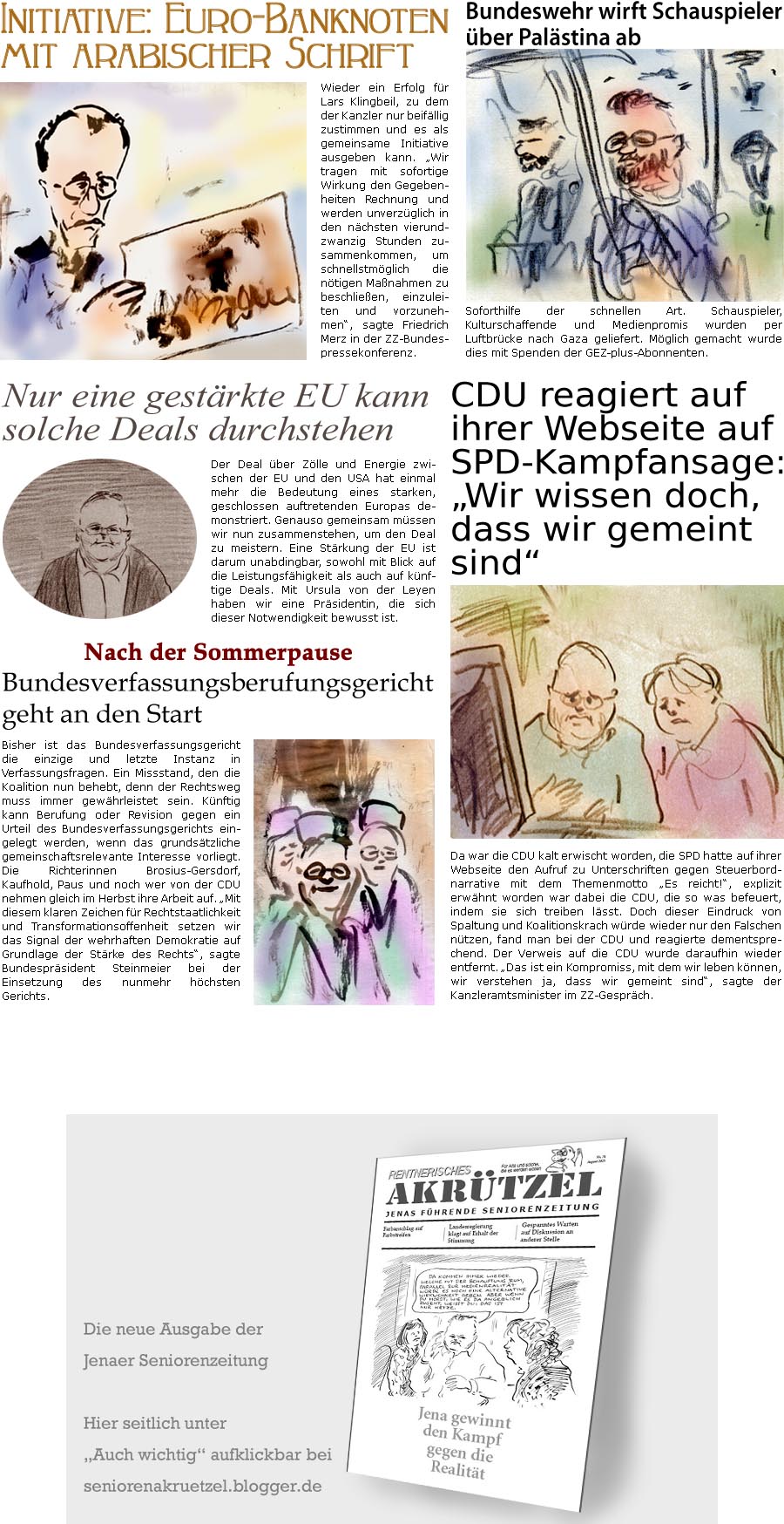 ZellerZeitung.de Seite 1743 - Die Online-Satirezeitung powered by Bernd Zeller 
1. August 2025

Bundeswehr wirft Schauspieler ber Palstina ab
Soforthilfe der schnellen Art. Schauspieler, Kulturschaffende und Medienpromis wurden per Luftbrcke nach Gaza geliefert. Mglich gemacht wurde dies mit Spenden der GEZ-plus-Abonnenten.

Initiative: Euro-Banknoten mit arabischer Schrift
Wieder ein Erfolg fr Lars Klingbeil, zu dem der Kanzler nur beifllig zustimmen und es als gemeinsame Initiative ausgeben kann. Wir tragen mit sofortige Wirkung den Gegebenheiten Rechnung und werden unverzglich in den nchsten vierundzwanzig Stunden zusammenkommen, um schnellstmglich die ntigen Manahmen zu beschlieen, einzuleiten und vorzunehmen, sagte Friedrich Merz in der ZZ-Bundespressekonferenz.

Nur eine gestrkte EU kann solche Deals durchstehen
Der Deal ber Zlle und Energie zwischen der EU und den USA hat einmal mehr d