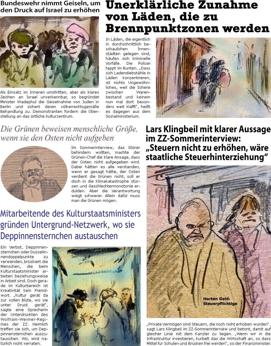 ZellerZeitung.de Seite 1744 - Die Online-Satirezeitung powered by Bernd Zeller 
4. August 2025

Bundeswehr nimmt Geiseln, um den Druck auf Israel zu erhhen
Als Einsatz im Inneren umstritten, aber als klares Zeichen an Israel unverkennbar, so begrndet Minister Wadephul die Geiselnahme von Juden in Berlin und sichert deren vlkerrechtsgeme Behandlung zu. Demonstranten fordern die berstellung an das rtliche Kulturzentrum. 

Unerklrliche Zunahme von Lden, die zu Brennpunktzonen werden
In Lden, die eigentlich in durchschnittlich beschaulichen Innenstdten gelegen sind, hufen sich kriminelle Vorflle. Die Polizei tappt im Bunten. “Dass sich Ladendiebsthle in Lden hufen, ist nichts Ungewhnliches, weil die Schere zwischen Warenbestand und keinem nun mal dort besonders weit klafft”, heit es dagegen aus dem Sozialministerium. 

Die Grnen beweisen menschliche Gre, wenn sie den Osten nicht 