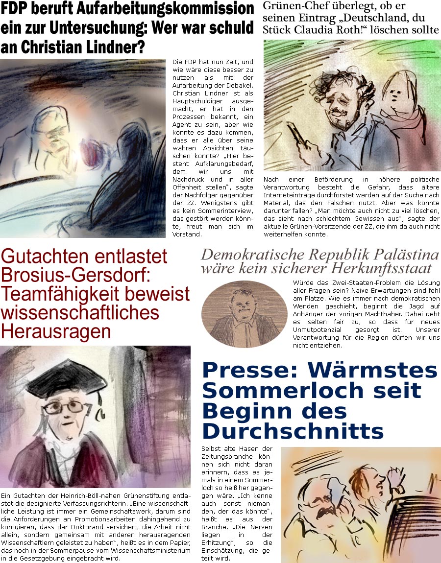 ZellerZeitung.de Seite 1745 - Die Online-Satirezeitung powered by Bernd Zeller 
6. August 2025

Grnen-Chef berlegt, ob er seinen Eintrag “Deutschland, du Stck Claudia Roth!” lschen sollte
Nach einer Befrderung in hhere politische Verantwortung besteht die Gefahr, dass ltere Interneteintrge durchforstet werden auf der Suche nach Material, das den Falschen ntzt. Aber was knnte darunter fallen? “Man mchte auch nicht zu viel lschen, das sieht nach schlechtem Gewissen aus”, sagte der aktuelle Grnen-Vorsitzende der ZZ, die ihm da auch nicht weiterhelfen konnte.

FDP beruft Aufarbeitungskommission ein zur Untersuchung: Wer war schuld an Christian Lindner?
Die FDP hat nun Zeit, und wie wre diese besser zu nutzen als mit der Aufarbeitung der Debakel. Christian Lindner ist als Hauptschuldiger ausgemacht, er hat in den Prozessen bekannt, ein Agent zu sein, aber wie konnte es dazu kom